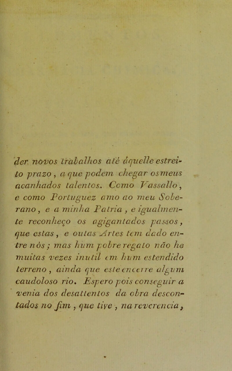 ãen novos irahcãhos até áquelle estrei- to prazo , a que podem checar osmeiis acanhados talentos, Como y~assaUo, e como Portuguez amo ao meu Sobe- rano, e a minha Patria , e igualmen- te reconheço os agigantados passos, que estas f e oiitas Artes tem dado en- tre nós ; mas hum pobre regato não he muitas vezes inútil em hum estendido terreno ^ ainda que este enceire alpum caudoloso rio, Espero pois conseguir a venia dos desattentos da obra descon- tados no fim f que tive , na reverencia ^
