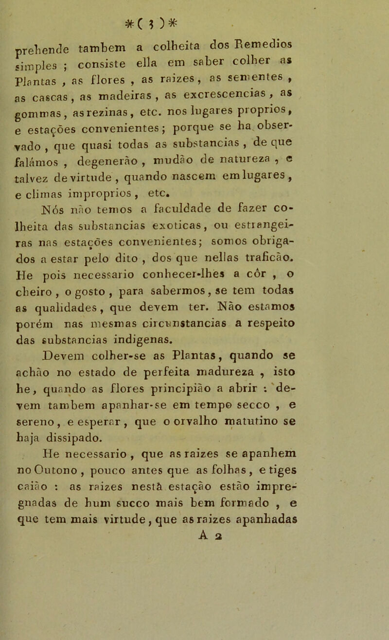 #(0* preliende também a colheita dos Remedios simples ; consiste ella em saber colher as Plantas , as flores , as raizes, as sementes , as cascas , as madeiras , as excrescencias , as gommas, asrezinas, etc. nos lugares proprios, e estações convenientes; porque se ha,obser- vado , que quasi todas as substancias , de que falámos , degenerão , mudão de natureza , e talvez de virtude, quando nascem em lugares, e climas impróprios , etc, Nós não temos a faculdade de fazer co- lheita das substancias exóticas, ou estrangei- ras nas estações convenientes; somos obriga- dos a estar pelo dito , dos que nelias traficào. He pois iiecessario conhecer-lhes a côr , o cheiro , o gosto , para sabermos , se tem todas as qualidades, que devem ter. Nào estamos porém nas mesmas circunstancias a respeito das substancias indigenas. Devem colher-se as Plantas, quando se achào no estado de perfeita madureza , isto he, quarido as flores principião a abrir -.'de- vem também apanhar-se em tempo secco , e sereno , e esperar , que o orvalho inatutino se haja dissipado. He necessário , que as raizes se apanhem no Outono, pouco antes que as folhas, e tiges caiào ; as raizes nestà estação estão impre- gnadas de hum sueco mais bem formado , e que tem mais virtude, que as raizes apanhadas