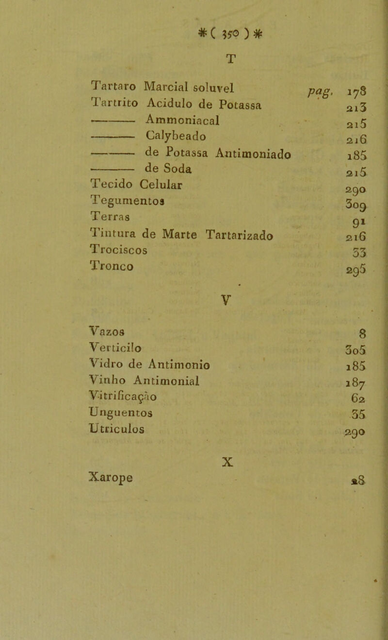 * ( ) # T Tartaro Marcial solúvel pag. 178 lartrito Acidulo de Potassa 2i3 Ammoniacal 2i5 Calybeado 2í6 de Potassa Amimoniado i85 ■ de Soda 2i5 Tecido Celular 2QO Tegumentos C7 309 Terras Tintura de Marte Tartarizado 216 Trociscos o3 Tronco 295 V Vazos 8 Verticilo 3o5 Vidro de Antimonio i85 Vinho Antimonial 187 Vitrificaçào 62 Unguentos 35 Utriculus 290 Xarope X «3