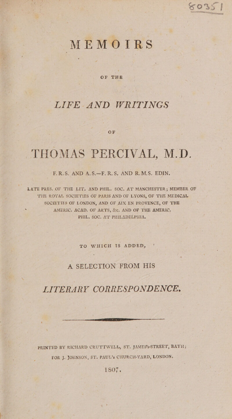 MEMOTRS é a OF THE LIFE AND WRITINGS OF THOMAS PERCIVAL, M.D. F.R.S. AND A.S.—F. R.S. AND R.M.S. EDIN. LATE PRES. OF THE LIT. AND PHIL. SOC. AT MANCHESTER; MEMBER OF THE ROYAL SOCIETIES OF PARIS AND OF LYONS, OF 'THE MEDICAL SOCIETIES OF LONDON, AND OF AIX EN PROVENCE, OF THE AMERIC. ACAD. OF ARTS, &amp;c. AND OF THE AMERIC. PHIL. SOC. AT PHILADELPHIA. TO WHICH TS ADDED, ' A SELECTION FROM HIS LITERARY CORRESPONDENCE. PRINTED BY RICHARD CRUTTWELL, ST. JAMES’s-STREET, BATH; FOR J. JOHNSON, ST. PAUL’s CHURCH-YARD, LONDON, 1807.