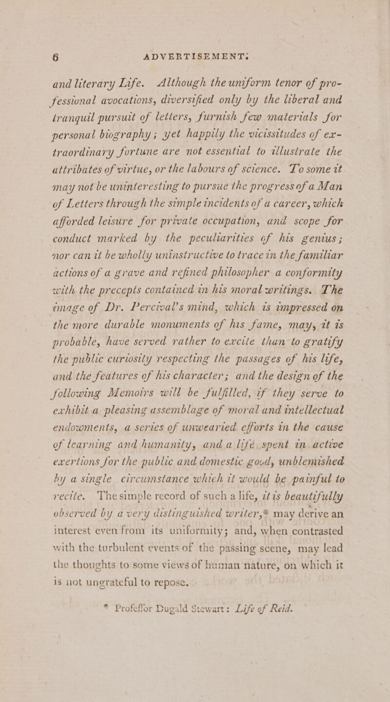 and literary Life. Although the uniform tenor of pro- fesstonal avocations, diversified only by the liberal and tranguil pursuit of letters, furnish few materials for personal biography ; yet happily the vicissitudes of ex- traordinary fortune are not essential to wllustrate the attribates of virtue, or the labours of science. To some tt may not be uninteresting to pursue the progress ofa Man of Letters through the simple incidents of a career, which afforded leisure for private occupation, and scope for conduct marked by the peculiarities of his genius ; nor can it be wholly uninstructive to trace in the familiar actions of a grave and refined philosopher a conformity with the precepts contained in his moral writings. The image of Dr. Percival’s mind, which 1s impressed on the more durable monuments of his fame, may, tt ts probable, have served rather to excite than to gratify the public curiosity respecting the passages of his life, and the features of his character; and the design of the following Memoirs will be fulfilled, if they serve to exhibit a pleasing assemblage of moral and intellectual endowments, a series of unwearied efforts in the cause of learning and humanity, and a lifé spent in active exertions for the public and domestic govd, unblemished by a single circumstance which it would be painful to recite. Thesimple record of such a life, 2¢7s beautifully observed by avery distinguished writer,* may derive an interest even from its uniformity; and, when contrasted with the turbulent events of the passing scene, may lead the thoughts to some views of human nature, on which it is not ungrateful to repose. * Profeflor Dugald Stewart: Life of Reid.