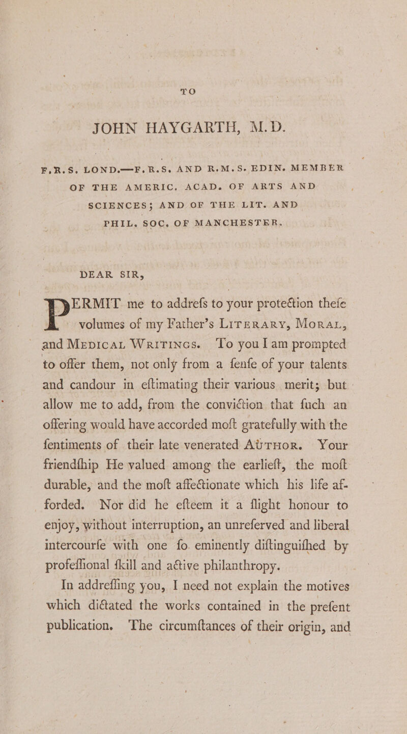 TO JOHN HAYGARTH, M.D. F.R.S. LOND.—F.R.S. AND R.M.S. EDIN. MEMBER OF THE AMERIC. ACAD. OF ARTS AND SCIENCES; AND OF THE LIT. AND PHIL. SOC. OF MANCHESTER. DEAR SIR, “pERMIT me to addrefs to your protection thefe P volumes of my Father’s Lirrrary, Morar, and Mepicat Writincs. ‘To youl am prompted to offer them, not only from a fenfe of your talents and candour in eftimating their various merit; but. allow me to add, from the conviction that fuch an offering would have accorded moft gratefully with the fentiments of their late venerated AUTHOR. Your friendfhip He valued among the earlieft, the moft durable, and the moft affe&amp;tionate which his life af- forded. Nor did he efteem it a flight honour to enjoy, without interruption, an unreferved and liberal intercourfe with one fo. eminently diftinguifhed by profeffional {kill and active philanthropy. In addrefling you, I need not explain the motives which diated the works contained in the prefent publication. The circumftances of their origin, and