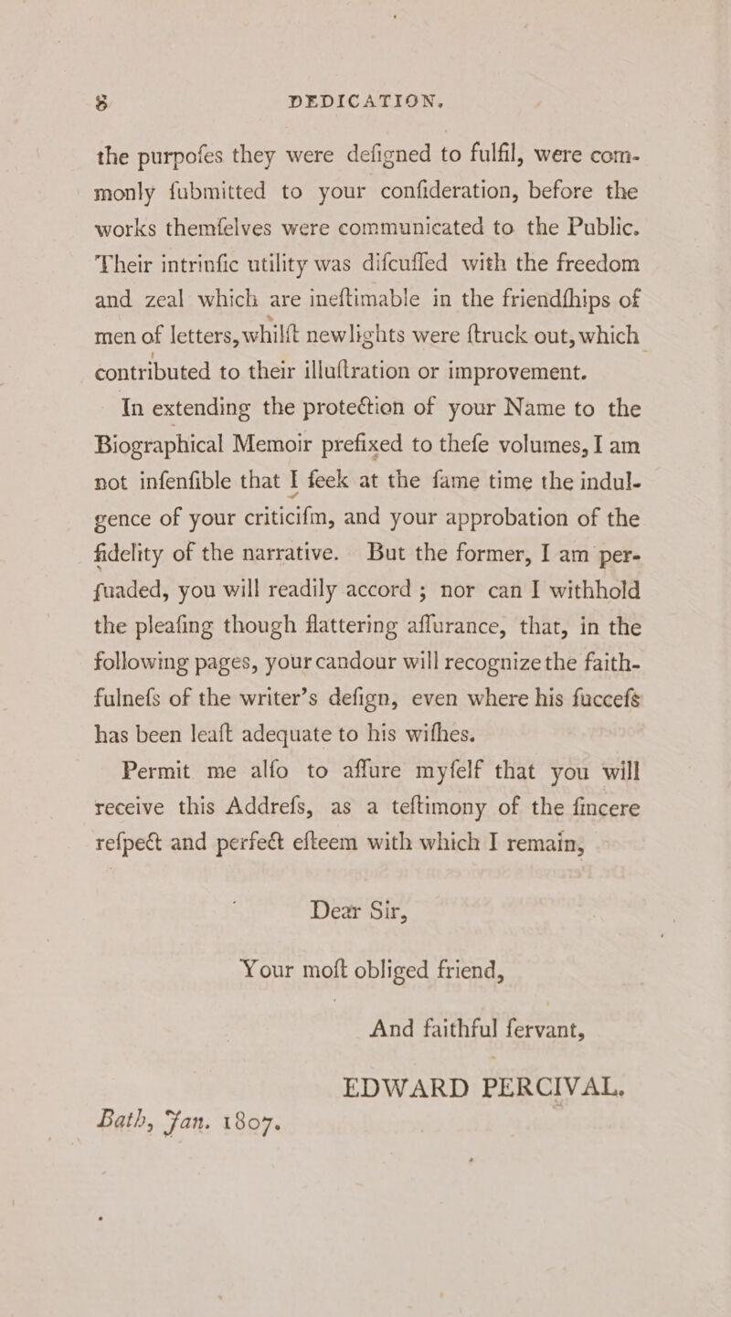 3 DEDICATION, the purpofes they were defigned to fulfil, were com- monly fubmitted to your confideration, before the works themfelves were communicated to the Public. Their intrinfic utility was difcufled with the freedom and zeal which are ineftimable in the friendfhips of men of letters, whilft newlights were {truck out, which contributed to their illuftration or improvement. In extending the protection of your Name to the Biographical Memoir prefixed to thefe volumes, I am not infenfible that I feek at the fame time the indul- gence of your criticifm, and your approbation of the fidelity of the narrative. But the former, I am per- fuaded, you will readily accord ; nor can I withhold the pleafing though flattering affurance, that, in the following pages, your candour will recognize the faith- fulnefs of the writer’s defign, even where his fuccefs has been leaft adequate to his wifhes. Permit me alfo to affure myfelf that you will receive this Addrefs, as a teftimony of the fincere refpect and perfec efteem with which I remain, Dear Sir, Your moft obliged friend, And faithful fervant, EDWARD PERCIVAL, Bath, jan. 1807.