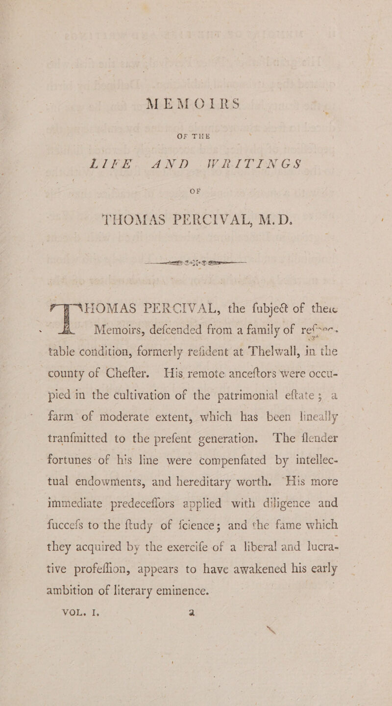 OF THE | i Pee AND &lt;I ITT EN Gis OF THOMAS PERCIVAL, M.D. FAHOMAS PERCIVAL, the fubje&amp; of thes Memoirs, defcended from a family of refer. table condition, formerly refident at Thelwall, in the county of Chefter. His remote anceftors were occu- pied in the cultivation of the patrimonial eftate; a farm of moderate extent, which has been lineailly tranfmitted to the prefent generation. ‘The flender fortunes - of his line were compenfated by. intellec- tual endowmients, and hereditary worth. “His more immediate predeceflors applied with diligence and fucceis to the ftudy of fcience; and the fame which they acquired by the exercife of a liberal and lucra- tive profeflion, appears to have awakened his early ambition of literary eminence. 3 | VOL. I. a