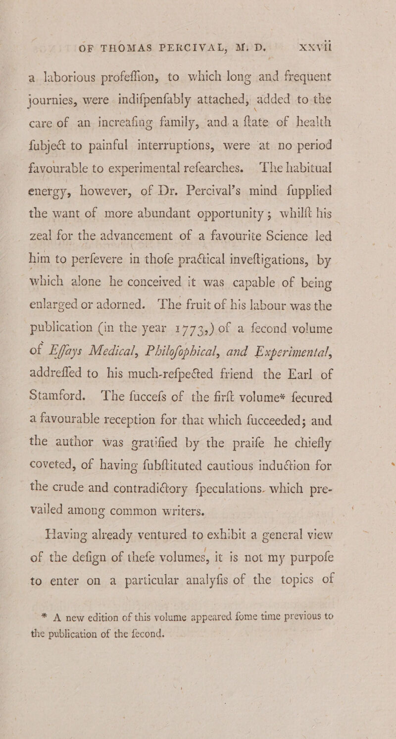 a laborious profeffion, to which long and frequent journies, were indifpenfably attached, added to the care of an increafing family, and.a ftate of health fubject to painful interruptions, were at no period favourable to experimental refearches. The habitual energy, however, of Dr. Percival’s mind {upplied the want of more abundant opportunity ; whilft his _ zeal for the advancement of a favourite Science led him to perfevere in thofe practical inveltigations, by which alone he conceived it was capable of being enlarged or adorned. The fruit of his labour was the publication (in the year 1773,) of a fecond volume of Effays Medical, Philofophical, and Experimental, addrefled to his much-refpected friend the Earl of Stamford. The fuccefs of the firft volume* fecured a favourable reception for that which fucceeded; and the author was gratified by the praife he chiefly coveted, of havine fubftituted cautious induction for the crude and contradictory {peculations. which pre- vailed among common writers. | , Having already ventured to exhibit a general view of the defign of thefe volumes, it is not my purpofe to enter on a particular analyfis of the topics of * A new edition of this volume appeared fome time previous to the publication of the fecond.