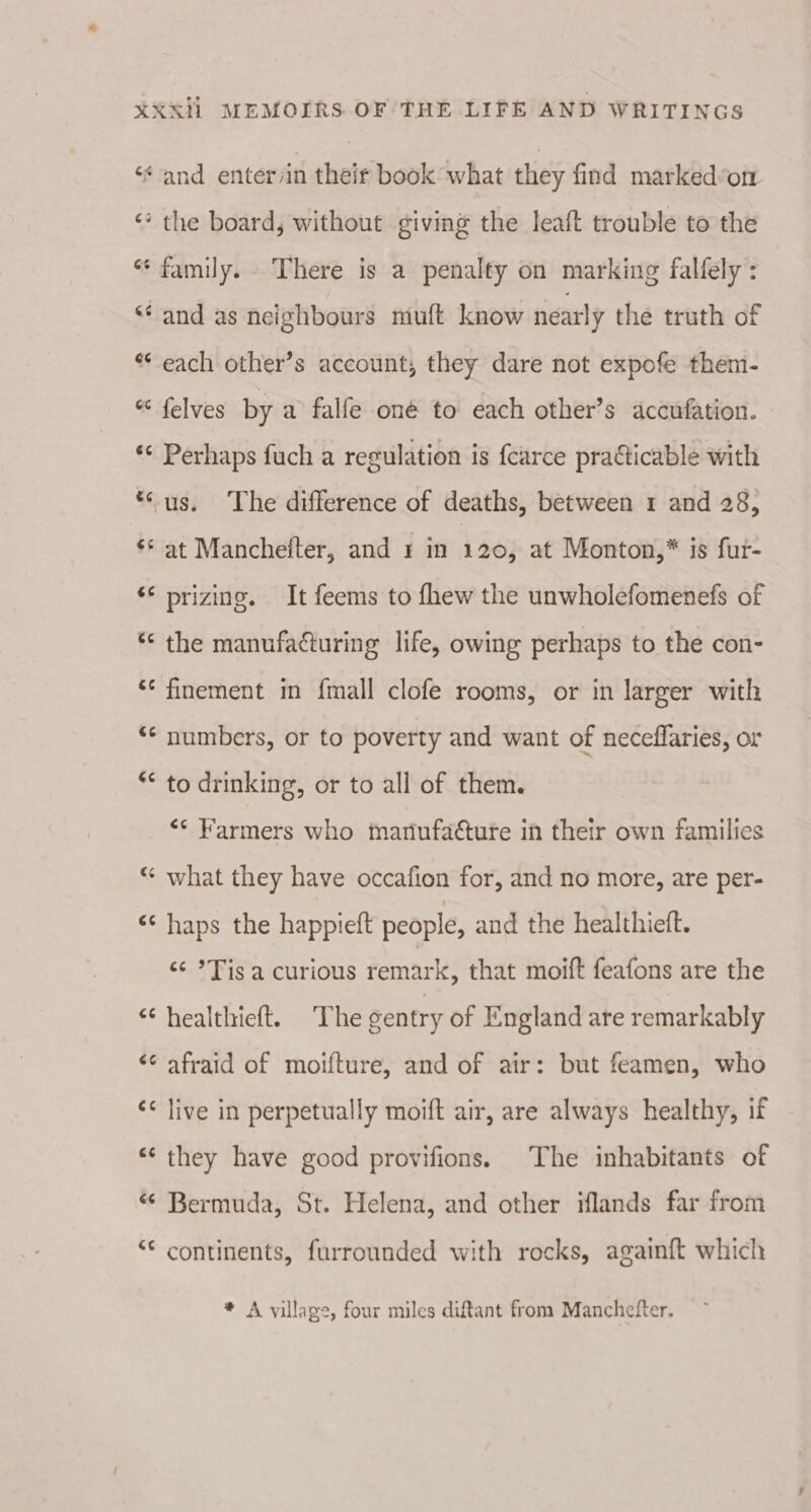 ‘¢ and enter/in their book what they find markedon ‘* the board, without giving the leaft trouble to the oO o family. There is a penalty on marking falfely : a) om ‘and as neighbours muft know nearly the truth of ** each other’s account, they dare not expofe them- a tay felves by a falfe oné to each other’s accufation. A tal Perhaps fuch a regulation is f{earce praéticable with *‘ us. The difference of deaths, between 1 and 28, al Cay at Manchefter, and 1 in 120, at Monton,* is fur- *¢ prizing. It feems to fhew the unwholefomenefs of Las n the manufacturing life, owing perhaps to the con- ‘ finement in {mall clofe rooms, or in larger with *¢ numbers, or to poverty and want of neceffaries, or ¢ Cal to drinking, or to all of them. “* Farmers who manufacture in their own families ¢€ n what they have occafion for, and no more, are per- ¢ an haps the happieft people, and the healthiett. ¢¢ *Fis a curious remark, that moift feafons are the ¢ n healthieft. The sentry of England are remarkably ¢ on afraid of moifture, and of air: but feamen, who ¢ n live in perpetually moift air, are always healthy, if ¢ ba) they have good provifions. The inhabitants of € n Bermuda, St. Helena, and other iflands far from &lt; Lal continents, furrounded with rocks, againft which * A village, four miles diftant from Manchefter.