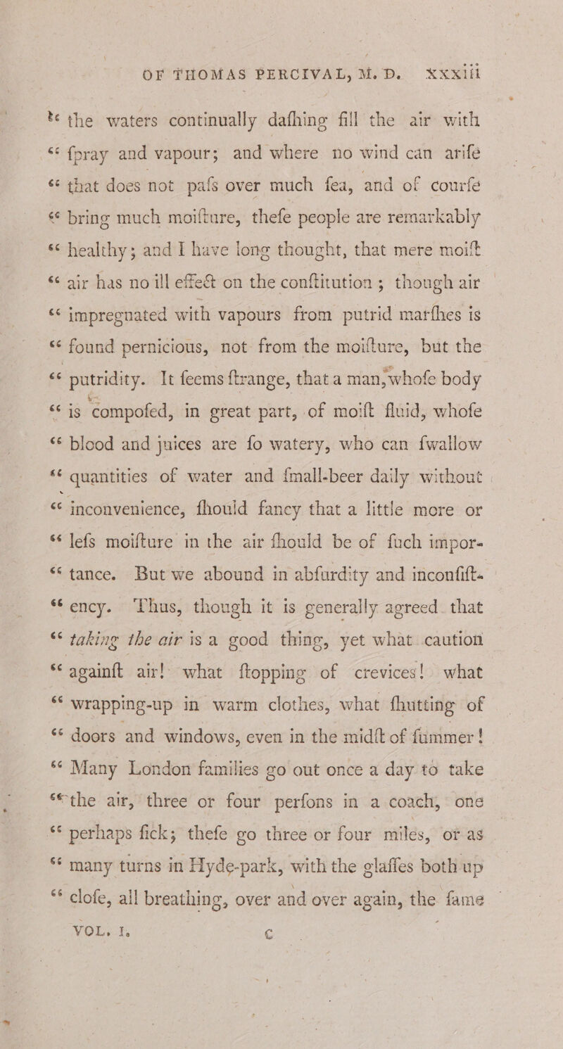 tthe waters continually dafhing fill the air with ** {pray and vapour; and where no wind can arife ‘¢ that does not pafs over much fea, and of courfe « bring much moifture, thefe people are remarkably «&lt; healthy; and I have long thought, that mere moi “ air has no ill effe&amp; on the conftitution ; though air &lt;&lt; impregnated with vapours from putrid marthes is *¢ found pernicious, not from the moifture, but the « putridity. It feems f{trange, thata man, whofe body &lt;&lt; ig ‘compofed, in great part, of moift fluid, whofe “© blood and juices are fo watery, who can fwallow _ | quantities of water and {mall-beer dail y without : &lt;¢ inconvenience, fhould fancy that a little more or * lefs moifture in the air fhould be of fuch impor- “tance. But we abound in abfurdity and inconfitt= “Sency. Thus, though it is generally agreed that “* taking the air isa good thing, yet what caution “ goaintt air!’ what ftopping of crevices! what a wrapping-up in warm clothes, what fhutting of “‘ doors and windows, even in the midft of fummer! ‘ Many London families zo out once a day to take ‘“the air, three or four perfons in a coach, one §* perhaps fick; thefe go three or four miles, or as ‘‘ many turns in Hyde-park, with the glaffes both up * clofe, all breathing, over and over again, by fame VOL. Y, C