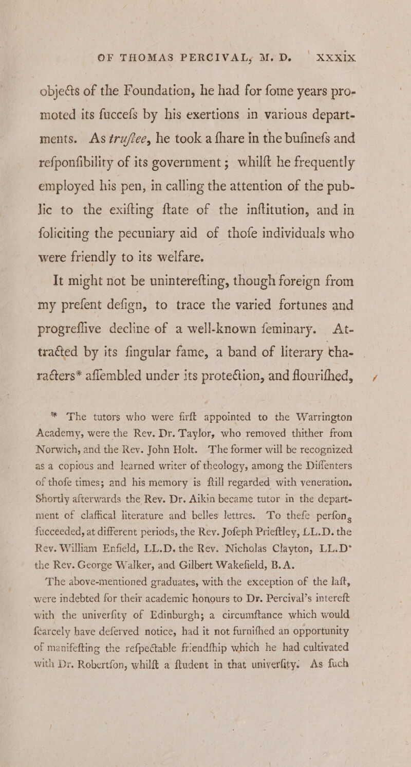 objects of the Foundation, he had for fome years pro- moted its fuccefs by his exertions in various depart- ments. As tru/tee, he took a fhare in the bufinefs and refponfibility of its government ;_ whilft he frequently employed his pen, in calling the attention of the pub- lic to the exifting ftate of the inftitution, and in foliciting the pecuniary aid of thofe individuals who were friendly to its welfare. ; It might not be uninterefting, though foreign from my prefent defien, to trace the varied fortunes and progreflive decline of a well-known feminary. At- tracted by its fingular fame, a band of literary tha- racters* aflembled under its protection, and flourithed, * The tutors who were firft appointed to the Warrington Academy, were the Rev. Dr. Taylor, who removed thither from Norwich, and the Rev. John Holt. The former will be recognized as a copious and learned writer of theology, among the Diffenters of thofe times; and his memory is fill regarded with veneration. Shortly afterwards the Rev. Dr. Aikin became tutor in the depart- ment of claffical literature and belles lettres. To thefe perfon, fucceeded, at different periods, the Rev. Jofeph Prieftley, LL.D. the Rev. William Enfield, LL.D. the Rev. Nicholas Clayton, LL.D*° the Rev. George Walker, and Gilbert Wakefield, B.A. The above-mentioned graduates, with the exception of the laft, _were indebted for their academic honours to Dr. Percival’s intereft with the univerfity of Edinburgh; a circumftance which would fearcely have deferved notice, had it not furnithed an opportunity of manifefting the refpectable friendfhip which he had cultivated with Dr. Robertfon, whilft a ftudent in that univerfity: As fuch