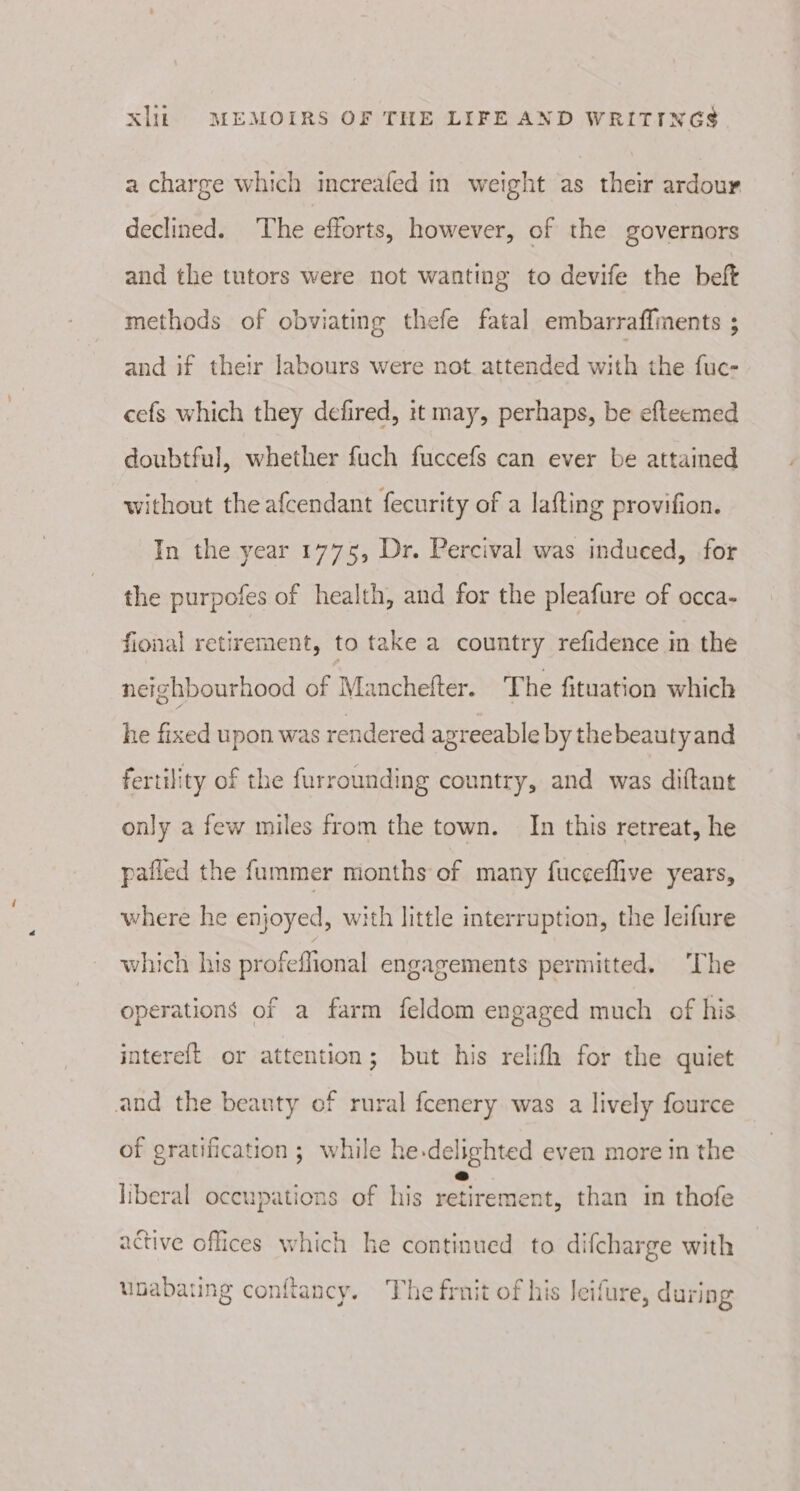 a charge which increafed in weight as their ardour declined. The efforts, however, of the governors and the tutors were not wanting to devife the beft methods of obviating thefe fatal embarraflments ; and if their labours were not attended with the fuc- cefs which they defired, it may, perhaps, be efteemed doubtful, whether fuch fuccefs can ever be attained without the afcendant fecurity of a lafting provifion. In the year 1775, Dr. Percival was indueed, for the purpofes of health, and for the pleafure of occa- fional retirement, to take a country refidence in the neighbourhood of Manchefter. The fituation which he fixed upon was rendered agreeable by thebeautyand fertility of the furrounding country, and was diftant only a few miles from the town. In this retreat, he pafled the fummer months of many fuc¢eflive years, where he enjoyed, with little interruption, the leifure which his profeffional engagements permitted. ‘The operations of a farm feldom engaged much of his intereft or attention; but his relifh for the quiet and the beanty of rural fcenery was a lively fource of gratification; while he.delighted even more in the liberal oceupations of his retiremen , than im thofe active offices which he continued to difcharge with upabating conflancy. The frnit of his Jeifure, during