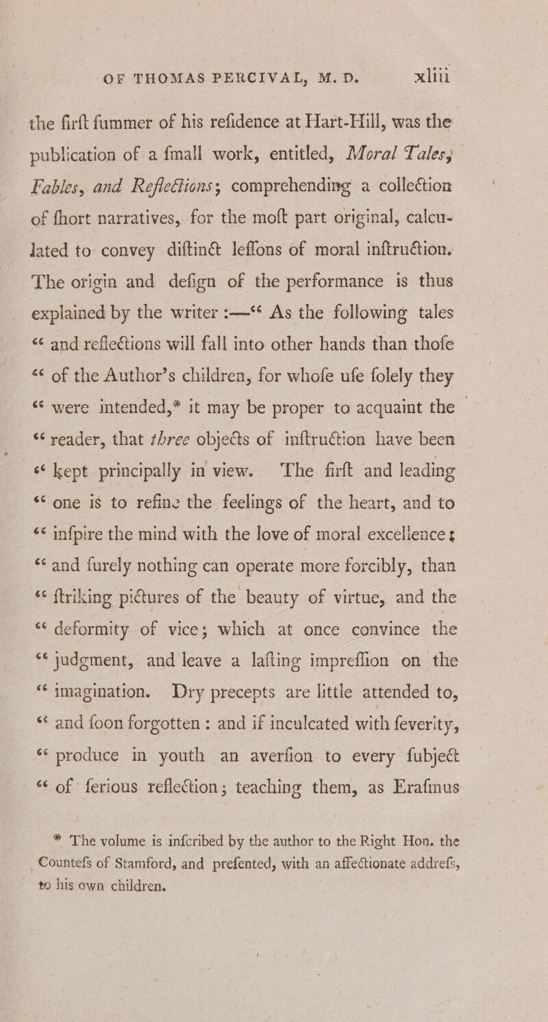 the firft fummer of his refidence at Hart-Hill, was the publication of a fmall work, entitled, Moral Tales, Fables, and Reflections; comprehending a collection of fhort narratives, for the moft part original, calcu- lated to convey diftin@ leflons of moral inftruétion. The origin and defign of the performance is thus explained by the writer :—** As the following tales ‘¢ and reflections will fall into other hands than thofe “¢ of the Author’s children, for whofe ufe folely they ‘© were intended,* it may be proper to acquaint the — “ reader, that three objects of inftruction have been ‘‘ kept principally in view. The firft and leading “‘ one is to refine the feelings of the heart, and to ‘¢ infpire the mind with the love of moral excellence z ‘¢ and furely nothing can operate more forcibly, than ** ftriking pictures of the beauty of virtue, and the ** deformity of vice; which at once convince the “« judgment, and leave a lafling impreffion on the “imagination. Dry precepts are little attended to, ‘* and foon forgotten : and if inculcated with feverity, ‘* produce in youth an averfion to every fubject “‘ of ferious reflection; teaching them, as Erafmus * The volume is infcribed by the author to the Right Hon. the Countefs of Stamford, and prefented, with an affectionate addrefs, to his own children.