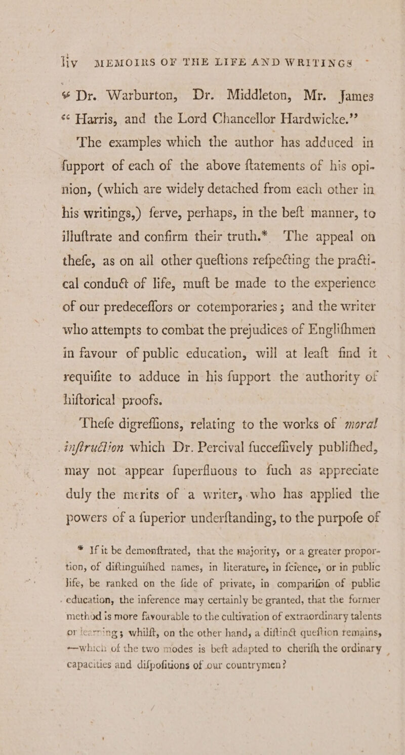 ¢ Dr. Warburton, Dr. Middleton, Mr. James ¢¢ Harris, and the Lord Chancellor Hardwicke.’’ The examples which the author has adduced in fupport of each of the above ftatements of his opi- nion, (which are widely detached from each other in his writings,) ferve, perhaps, in the beft manner, to illuftrate and confirm their truth.* The appeal on thefe, as on all other queftions refpecting the pra¢ti- cal condu&amp; of life, muft be made to the experience of our predeceflors or cotemporaries ; and the writer who attempts to combat the pre} udices of Englifhmen in favour of public education, will at leaft find it requifite to adduce in his fupport. the authority of hiftorical proofs. Thefe digreflions, relating to the works of moral _inferuclion which Dr. Percival fuccefiively publifhed, “may not appear fuperfluous to fuch as appreciate duly the merits of a writer, who has applied the powers of a fuperior underftanding, to the purpofe of * If it be demonftrated, that the majority, or a greater propor- tion, of diftinguifhed names, in literature, in {cience, or in public hife, be ranked on the fide of private, in comparifon of public education, the inference may certainly be granted, that the former method is more fayourable to the cultivation of extraordinary talents or learning 3 whilft, on the other hand, a diftin@ queftion remains, -—which of the two modes is beft adapted to cherifh the ordinary _ capacities and difpofitions of our countrymen?