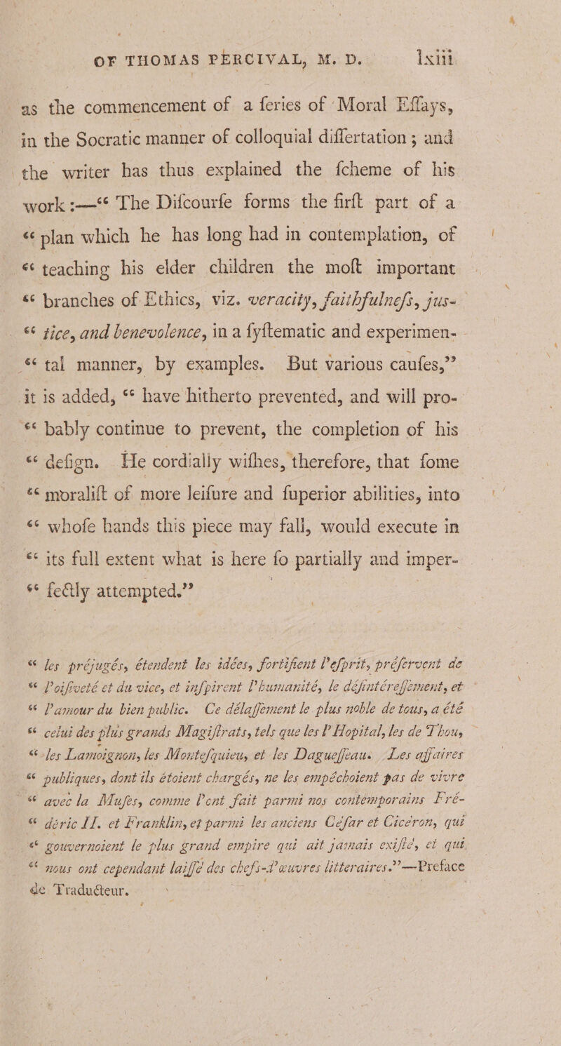 as the commencement of a feries of Moral Effays, in the Socratic manner of colloquial differtation ; and the writer has thus explained the fcheme of his work :—-°* The Difcourfe forms the firft part of a « plan which he has long had in contemplation, of -* teaching his elder children the moft important «© branches of Ethics, viz. veracity, faithfulnefs, jus- &amp;¢ zice, and benevolence, in a fy{tematic and experimen- tal manner, by examples. But various caufes,” it is added, ‘* have hitherto prevented, and will pro- ** bably continue to prevent, the completion of his “‘defign. He cordially wifhes, therefore, that fome ¢¢ moralift of more leifure and fuperior abilities, into &lt;¢ whofe hands this piece may fall, would execute in “its full extent what is here fo partially and imper- ** fetly attempted.” “ Jes préjugés, étendent les idées, fortifient Pefprit, préfervent de * Poifveté et du vice, et infpirent Phumanité, le défintéreffement, et - “ Pamour du bien public. Ce délaffement le plus noble de tous, a été “ celui des plus grands Magiftrats, tels que les P Hopital, les de Thou, “Jes Lamoignon, les Moutefquiety et les Daguefiau. Les affaires &amp; publiques, dont ils étoient chargés, ne les empéchoient pas de vivre ~&amp; gyecla Mufes, comme Pont fait parmi nos contemporains Fré- “ déeric II, et franklin, et parm les anciens Cefar et Cicerony, qui &lt;6 gouvernoient le plus grand empire qui ait jamais exific, et qut &lt; nous ont cependant laiffé des chefs-2’ euvres litteraires.’—Preface de Traducteur. see ; |