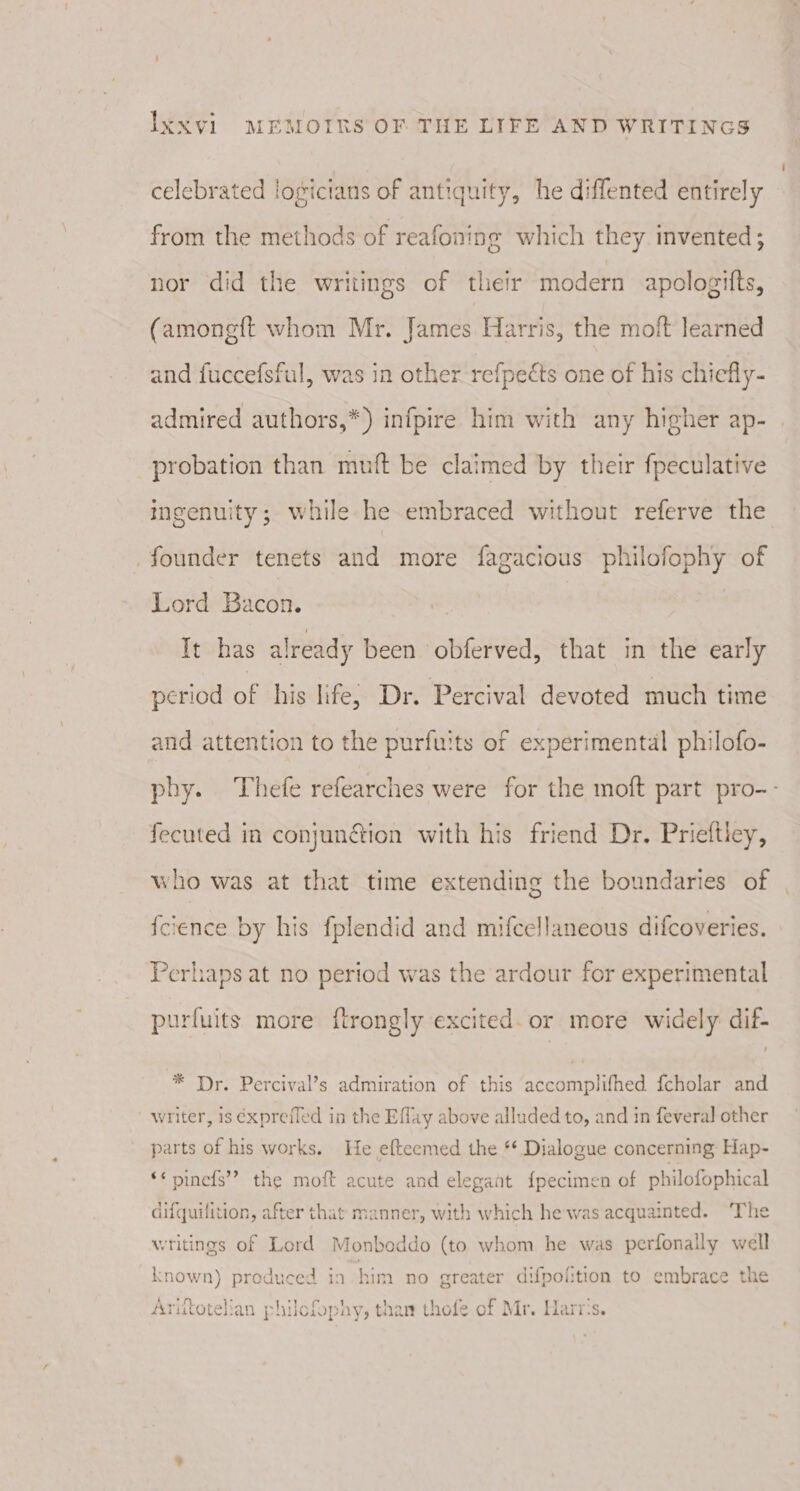 celebrated logictans of antiquity, he diffented entirely from the methods of reafoning which they invented; nor did the writings of their modern apologitts, (amongft whom Mr. James Harris, the moft learned and fuccefsful, was in other refpects one of his chiefly- admired authors,*) infpire him with any higher ap- probation than muft be claimed by their fpeculative ingenuity; while he embraced without referve the founder tenets and more fagacious philofophy of Lord Bacon. It has already been obferved, that in the early period of his life, Dr. Percival devoted much time and attention to the purfuits of experimental philofo- phy. Thefe refearches were for the moft part pro-- fecuted in conjun&amp;ion with his friend Dr. Prieltley, who was at that time extending the boundaries of fcience by his fplendid and mifcellaneous difcoveries. Perhaps at no period was the ardour for experimental purfuits more ftrongly excited. or more widely: dif- * Dr. Percival’s admiration of this peaora Gite. {cholar and writer, is éxprefled in the Effay above alluded to, and in feveral other parts of his works. He efteemed the ** Dialogue concerning Hap- **pinefs” the moft acute and elegant {pecimen of philofophical difquifition, after that manner, with which he was acquainted. The writings of Lord Monboddo (to whom he was perfonally well known) produced in him no greater difpofition to embrace the Aritotelian philcfophy, than thofe of Mr. Marr's.