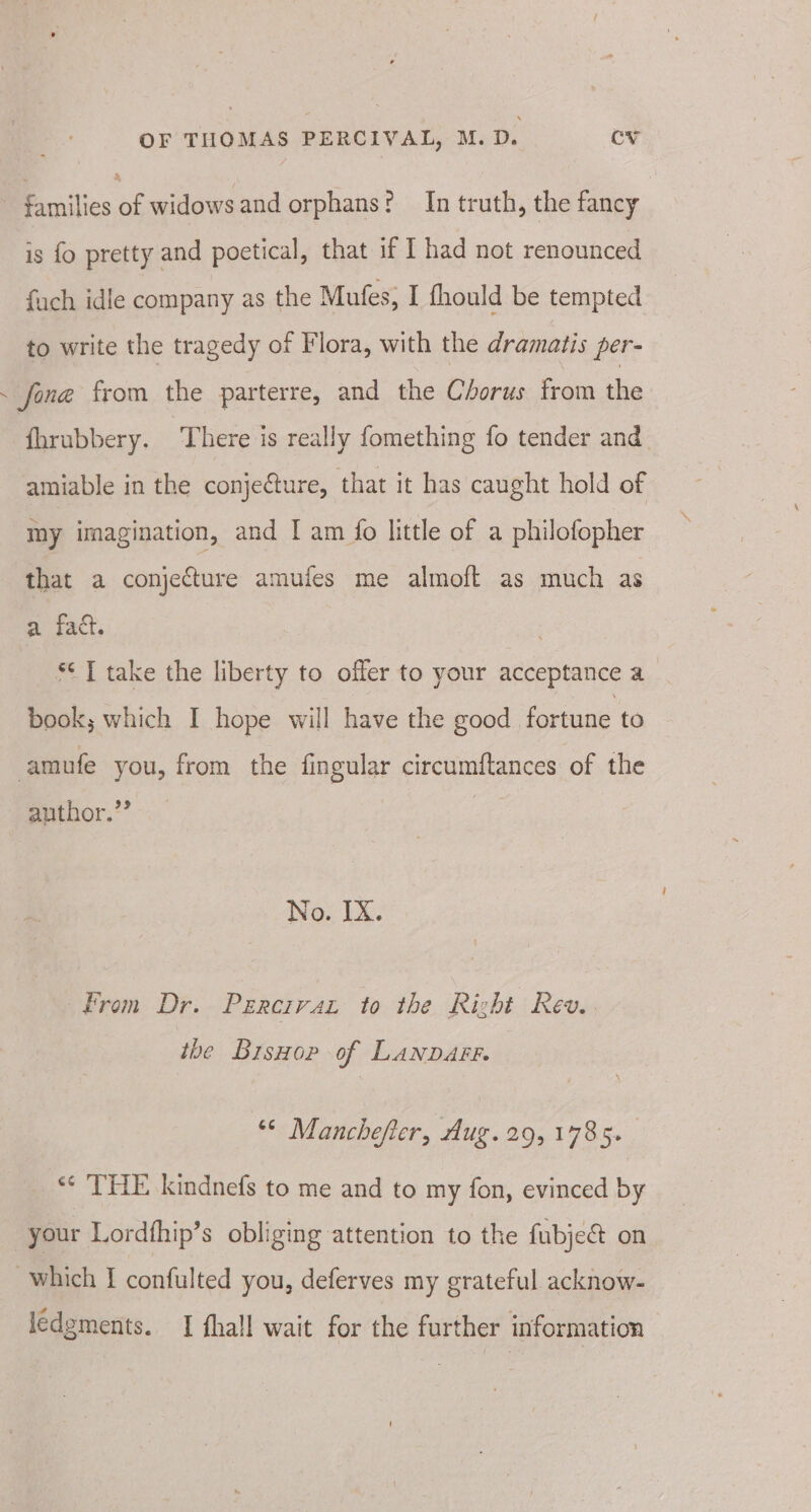 | Pimilies a widows and orphans? In truth, the fancy is {fo pretty and poetical, that if I had not renounced fuch idle company as the Mufes, I fhould be tempted to write the tragedy of Flora, with the dramatis per- ~ fone from the parterre, and the Chorus from he fhrubbery. There is really fomething fo tender and amiable in the conjecture, that it has caught hold of my imagination, and I am fo little of a philofopher that a conjecture amufes me almoft as much as a fact. *¢ T take the liberty to offer to your acceptance a book; which I hope will have the good fortune to amufe you, from the fingular circumflances of the author.’’ No. IX. From Dr. Percivar to the Right Rev. the BrsHop of LANDAFF. ** Manchefter, dug.29, 1785. ‘* THE kindnefs to me and to my fon, evinced by | your Lordfhip’s obliging attention to the fubjeé on which I confulted you, deferves my grateful acknow- ledgments. I fhall wait for the further information