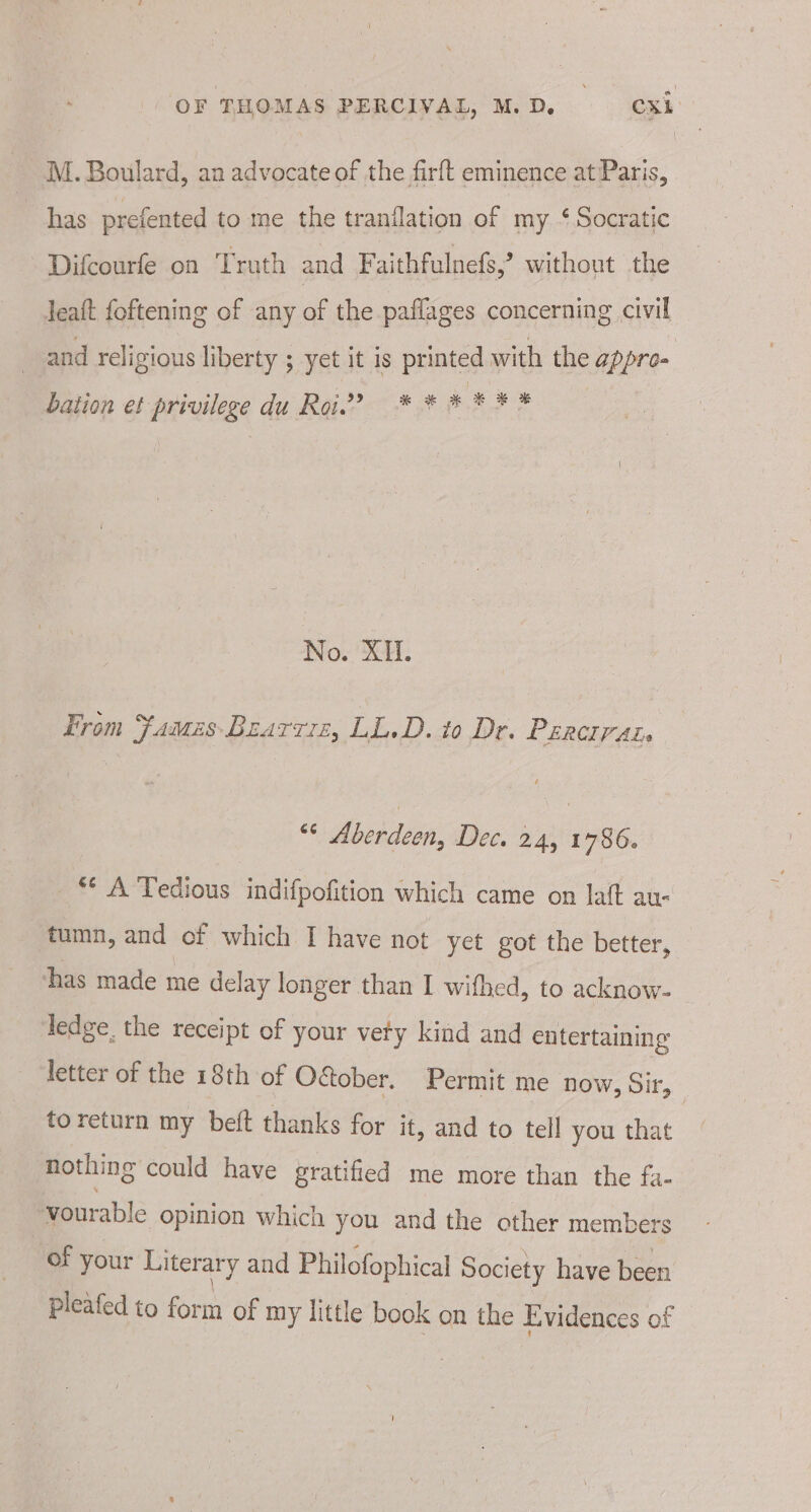 M. Boulard, an advocate of the firft eminence at Paris, has prefented to me the tranflation of my ‘ Socratic Difcourfe on Truth and Faithfulnefs,’ without the leat foftening of any of the paflages concerning civil and religious liberty ; yet it is printed with the appro- e is ry A r * % % bation et privilege du Roi.” * * * | No. XI. From FamesBearrre, LL.D. to Dr. Percrrat “¢ Aberdeen, Dec. 24, 1786. ** A Tedious indifpofition which came on laft au- tumn, and of which I have not yet got the better, thas made me delay longer than I wifhed, to acknow- ledge. the receipt of your vety kind and entertaining letter of the 18th of O&amp;ober. Permit me now, Sir, to return my beft thanks for it, and to tell you that nothing could have gratified me more than the fa- vourable opinion which you and the other members of your Literary and Philofophical Society have been pleafed to form of my little book on the Evidences of