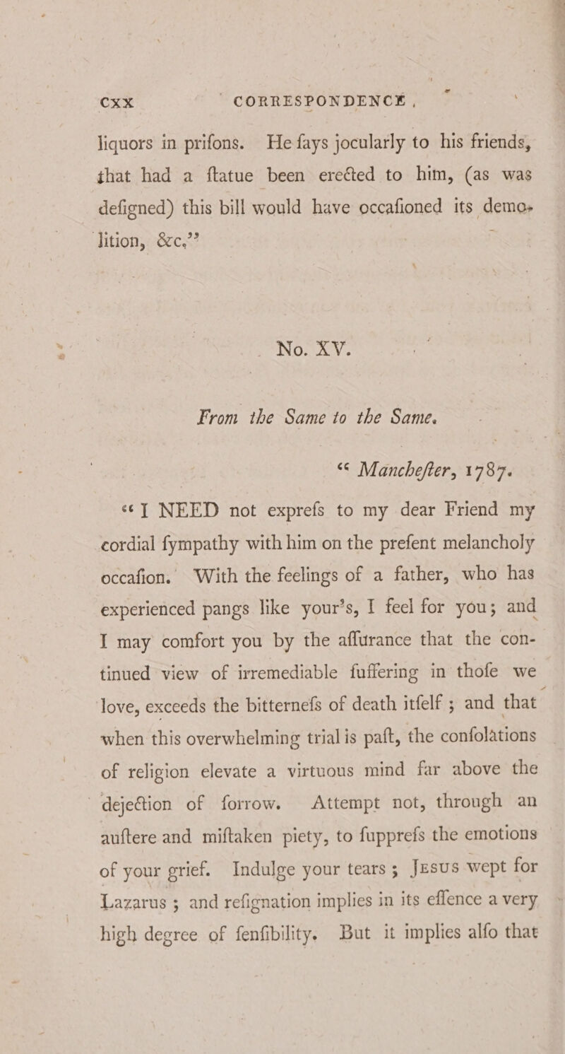 liquors in prifons. He fays jocularly to his friends, that had a ftatue been erected to him, (as was _ defigned) this bill would have occafioned its demo- ition, &amp;c,”’ S INO. AY From the Same to the Same. “« Manchefter, 1787. “J NEED not exprefs to my dear Friend my cordial fympathy with him on the prefent melancholy occafion. With the feelings of a father, who has experienced pangs like your’s, I feel for you; and IT may comfort you by the affurance that the con- tinued view of irremediable fuffering in thofe we when this overwhelming trial is paft, the confolations of religion elevate a virtuous mind far above the dejetion of forrow. Attempt not, through an auftere and miftaken piety, to fupprefs the emotions of your grief. Indulge your tears; JESUS wept for Lazarus ; and refignation implies in its eflence a very high degree of fenfibility. But it implies alfo that Pa oy