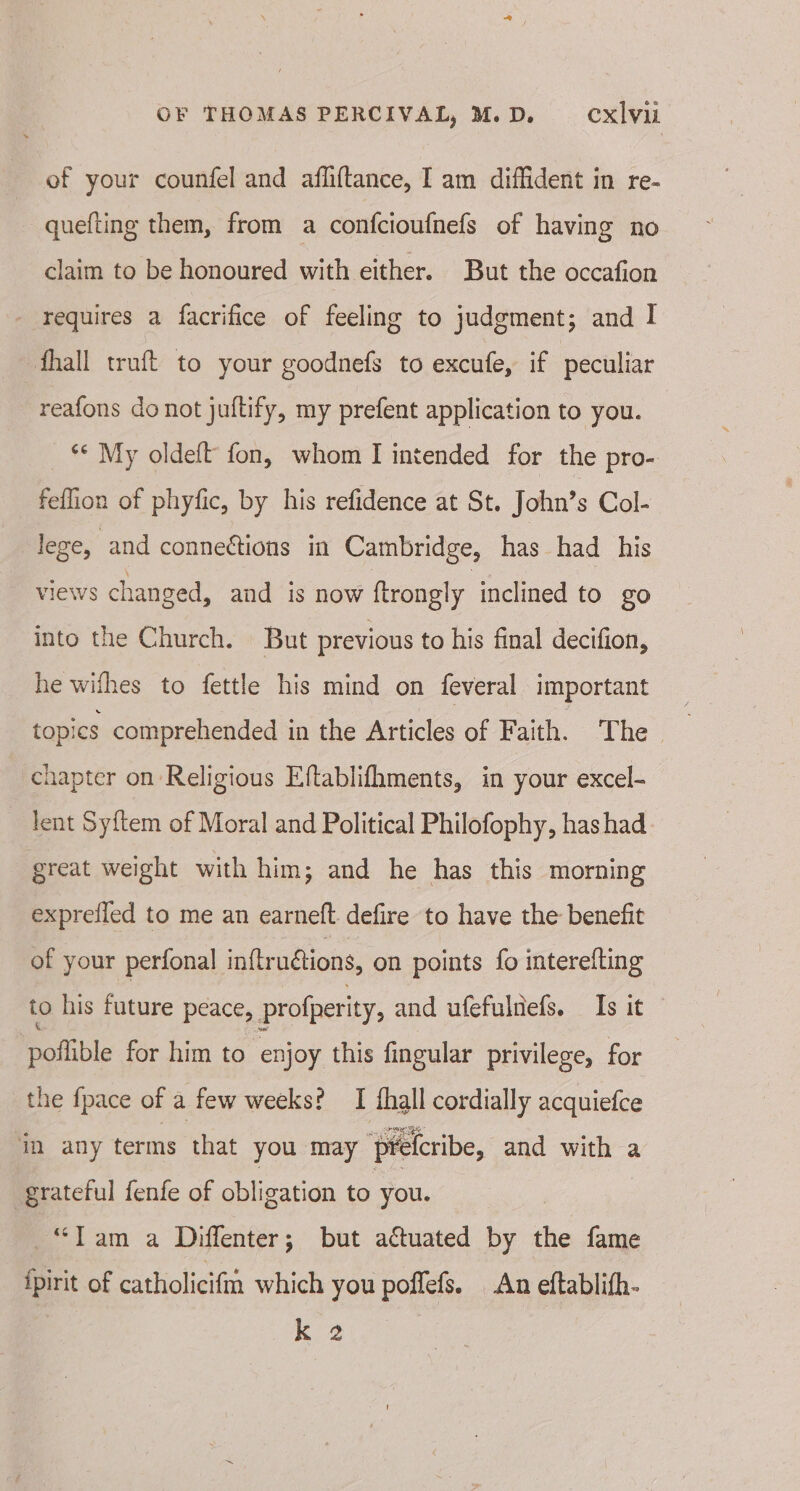 of your counfel and afhiftance, Iam diffident in re- quefting them, from a confcioufnefs of having no claim to be honoured with either. But the occafion - requires a facrifice of feeling to judgment; and I fhall truft to your goodnefs to excufe, if peculiar reafons do not juftify, my prefent application to you. _ §* My oldeft' fon, whom I intended for the pro- feflion of phyfic, by his refidence at St. John’s Col- lege, and connections in Cambridge, has had his Views c ranged, and is now ftrongly inclined to go into the Church. But previous to his final decifion, he withes to fettle his mind on feveral important _ topics comprehended in the Articles of Faith. The chapter on Religious Eftablifhments, in your excel- lent Syitem of Moral and Political Philofophy, has had great weight with him; and he has this morning exprefled to me an earneft defire to have the benefit of your perfonal inftruétions, on points fo interefting to his future peace, profperity, and ufefulnefs. Is it poflible for him to “enjoy this fingular privilege, for the {pace of a few weeks? I thall cordially acquiefce in any terms that you may ‘pretcribe, and with a grateful fenfe of obligation to you. “Tam a Diffenter; but actuated by the fame fpirit of catholicifm which you poffefs. An eftablifh- k 2