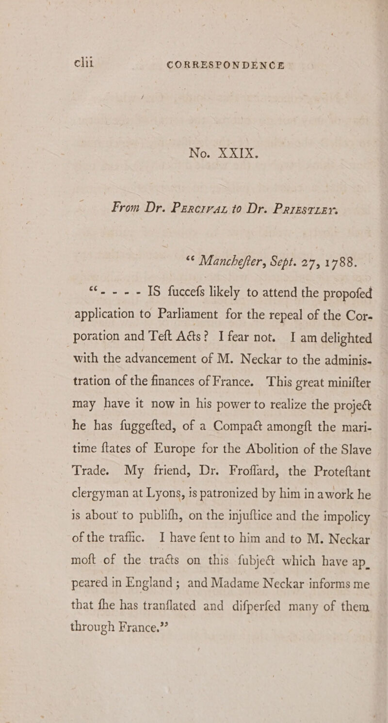 No. XXIX. From Dr. Percrraz to Dr. Prresruer. “¢ Manchefter, Sept. 27, 1788. «.... 1S fuccefs likely to attend the propofed application to Parliament for the repeal of the Cor- poration and Teft Aas? 1 fear not. I am delighted with the advancement of M. Neckar to the adminis- tration of the finances of France. This great minifter may have it now in his power to realize the projec he has fuggefted, of a Compaé amongft the mari- time ftates of Europe for the Abolition of the Slave Trade. My friend, Dr. Froflard, the Proteftant clergyman at Lyons, is patronized by him in awork he is about to publifh, on the injuftice and the impolicy of the traffic. I have fent to him and to M. Neckar moft of the traés on this fubje&amp; which have ap_ peared in England; and Madame Neckar informs me that fhe has tranflated and difperfed many of them through France,”’