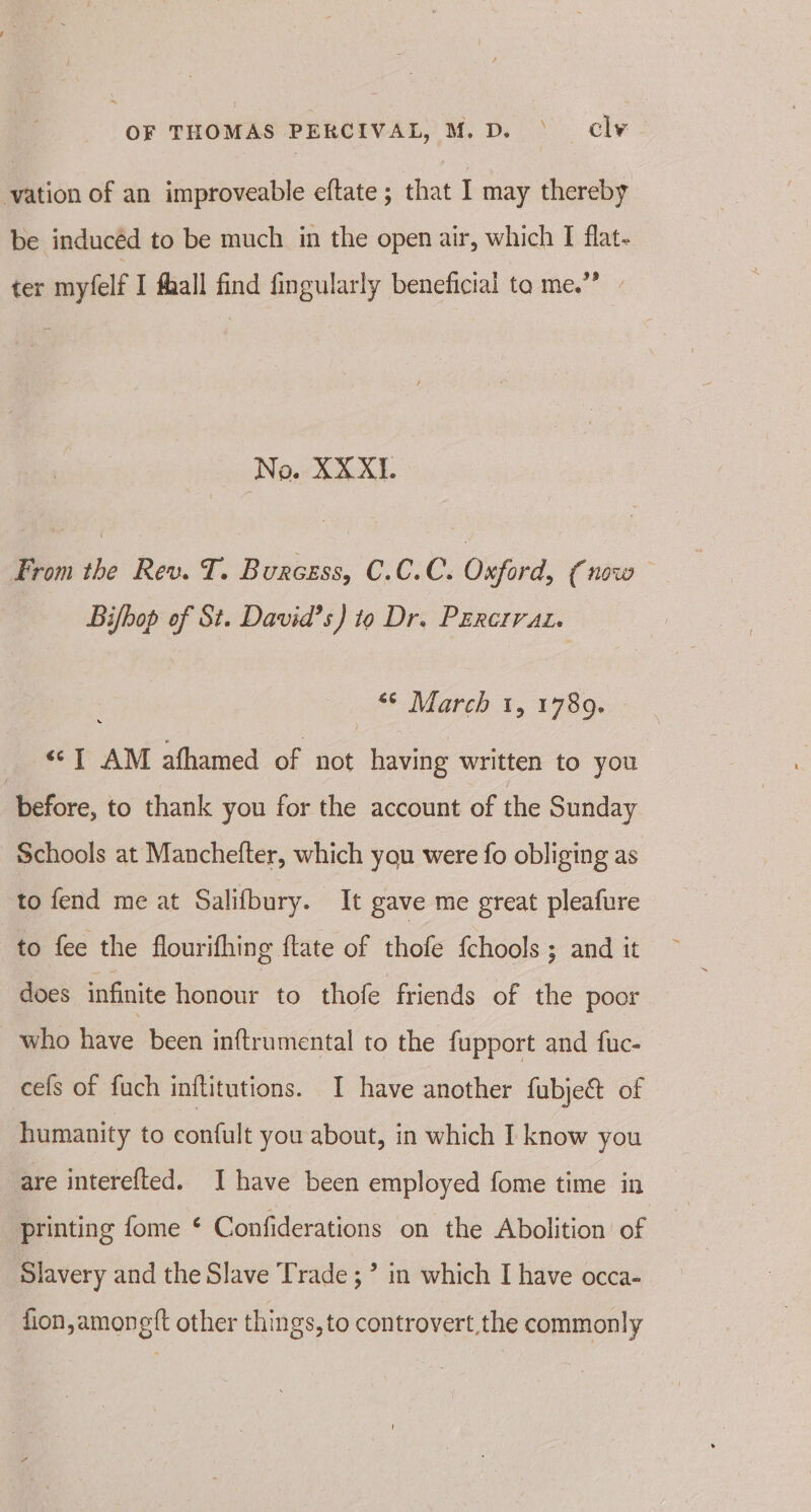 vation of an improveable eftate ; that I may thereby be inducéd to be much in the open air, which I flat- ter myfelf I fhall find fingularly beneficial ta me.” - No. XX XI. From the Rev. T. Burcess, C.C.C. Oxford, (now Bifbop of St. David’s) to Dr. PErerrat. _ * March 1, 1789. eT AM afhamed of not having written to you before, to thank you for the account of the Sunday Schools at Manchefter, which you were fo obliging as to fend me at Salifbury. It gave me great pleafure to fee the flourifhing ftate of thofe {chools ; and it does infinite honour to thofe friends of the poor who have been inftrumental to the fupport and fuc- cefs of fuch inftitutions. I have another fubje&amp;t of humanity to confult you about, in which I know you are interefted. I have been employed fome time in printing fome ¢ Confiderations on the Abolition of Slavery and the Slave Trade; in which I have occa- fion,amonett other things, to controvert the commonly