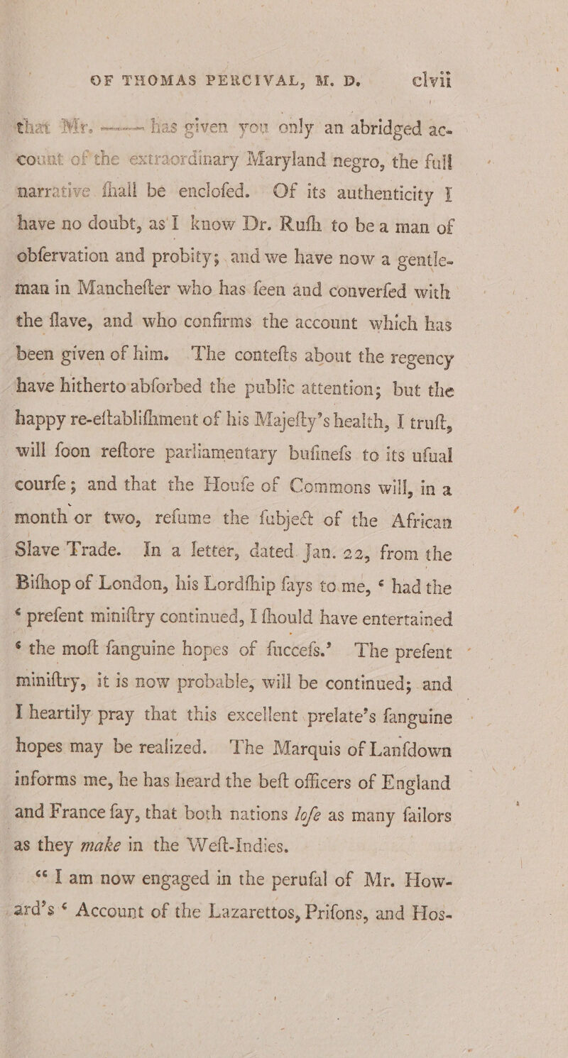 that Mr, —— has given you only an abridged i teoulit 0 oft “— extraordinary Maryland negro, the full narrative fhall be enclofed. Of its authenticity 1 have no doubt, as'I know Dr. Ruth to be a man of obfervation and probity; and we have now a gentle. man in Manchefter who has feen and converfed with the flave, and who confirms the account which has been given of him. ‘The contefts about the regency have hitherto abforbed the public attention; but the happy re-eftablifhment of his Majety’ s heal lth, T truft, will foon reftore parliamentary bufinefs to its ufual courfe; and that the Houfe of Commons will, in a month or two, refume the fubject of the African Slave Trade. In a letter, dated. Jan. 22, from the Bithop of London, his Lordthip fays to.me, ¢ had the * prefent miniltry continued, I fhould have entertained * the moft fanguine hopes of fuccefs.? The prefent miniftry, it is NOW probable, will be continued; and Theartily pray that this excellent prelate’s fanguine hopes may be realized. The Marquis of Lanfdown informs me, he has heard the beft officers of England and France fay, that both nations /o/e as many failors ‘as they make in the Weft-Indies. “Tam now engaged in the perufal of Mr. How- _ard’s * Account of the Lazarettos, Prifons, and Hos-