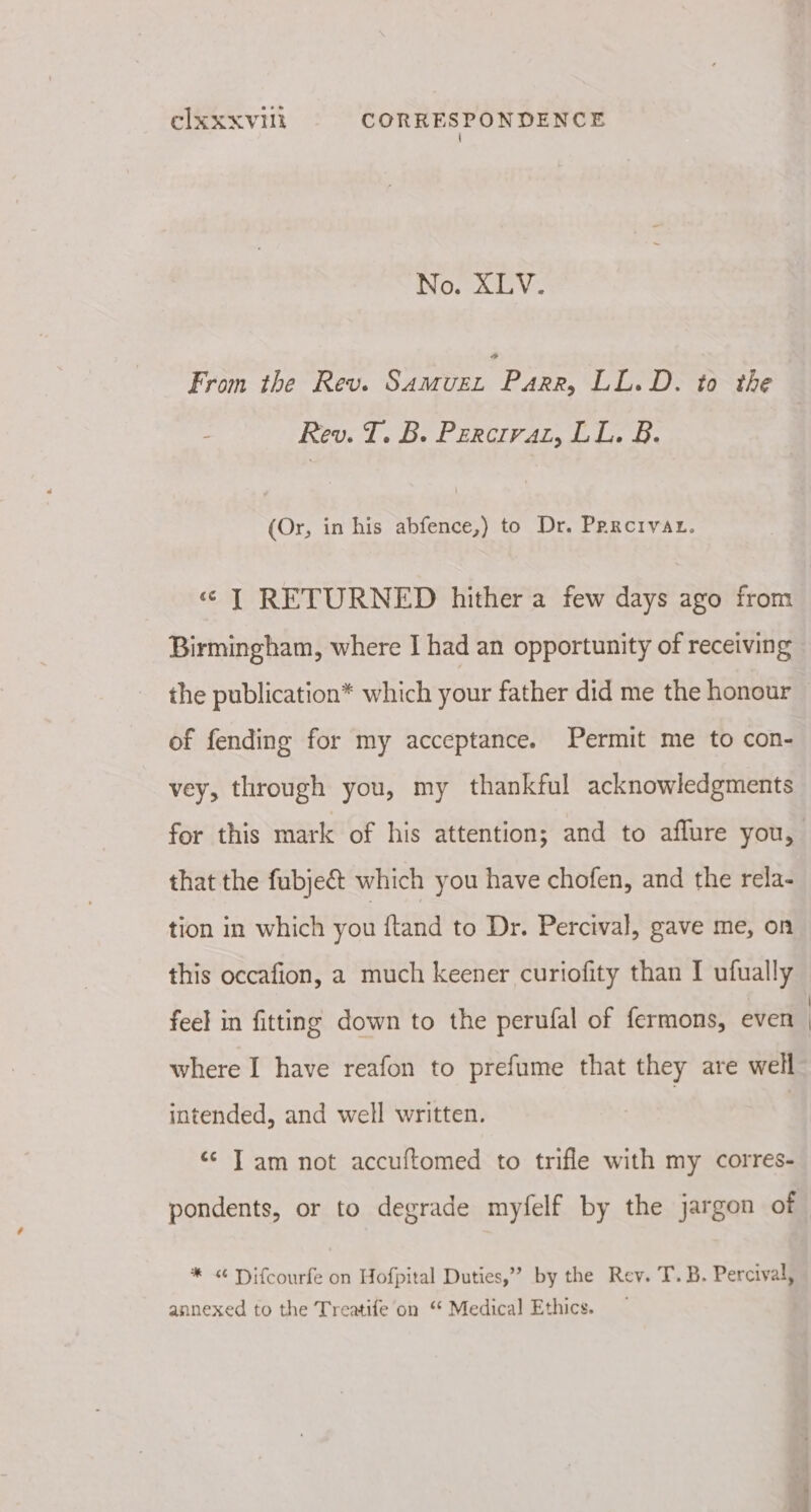 { No, AV. From the Rev. SAMUEL Pate LL.D. to the - Rev. T. B. Percivat, LL. B. (Or, in his abfence,) to Dr. Prreivar. « T RETURNED hither a few days ago from Birmingham, where I had an opportunity of receiving the publication* which your father did me the honour — of fending for my acceptance. Permit me to con- vey, through you, my thankful acknowledgments for this mark of his attention; and to aflure you, that the fubje€&amp;t which you have chofen, and the rela- tion in which you ftand to Dr. Percival, gave me, on this occafion, a much keener curiofity than I ufually feel in fitting down to the perufal of fermons, even ) where I have reafon to prefume that they are well intended, and well written. | ‘¢ Tam not accuftomed to trifle with my corres- pondents, or to degrade myfelf by the jargon of * &lt; Difcourfe on Hofpital Duties,” by the Rev. T. B. Percival, annexed to the Treatife on “ Medical Ethics.