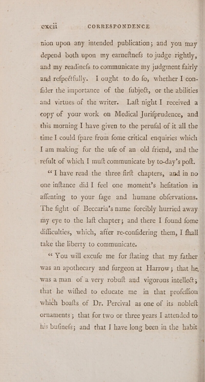 nion upon any intended publication; and you may depend both upon my earneftnefs to judge rightly, and my readinefs to communicate my judgment fairly and refpectfully. I ought to do fe, whether I con- fider the importance of the fubje&amp;t, or the abilities and virtues of the writer. Laft night I received a copy of your work on Medical Jurifprudence, and this morning I have given to the perufal of it all the time I could fpare from fome critical enquiries which fam making for the ufe of an old friend, and the refult of which I muft communicate by to-day’s poft. ‘“*T have read the three firft chapters, and in no one inftance did I feel one moment’s hefitation in affenting to your fage and humane obfervations. The fight of Beccaria’s name forcibly hurried away my eye to the laft chapter; and there I found fome difficulties, which, after re-confidering them, I fhall take the liberty to communicate. ‘© You will excufe me for ftating that my father was aman of a very robuft and vigorous intellect; that he wifhed to educate me in that profeflion which boats of Dr. Percival as one of its nobleft ornaments ; that for two or three years I attended to his bufinefs; and that I have long been in the habit