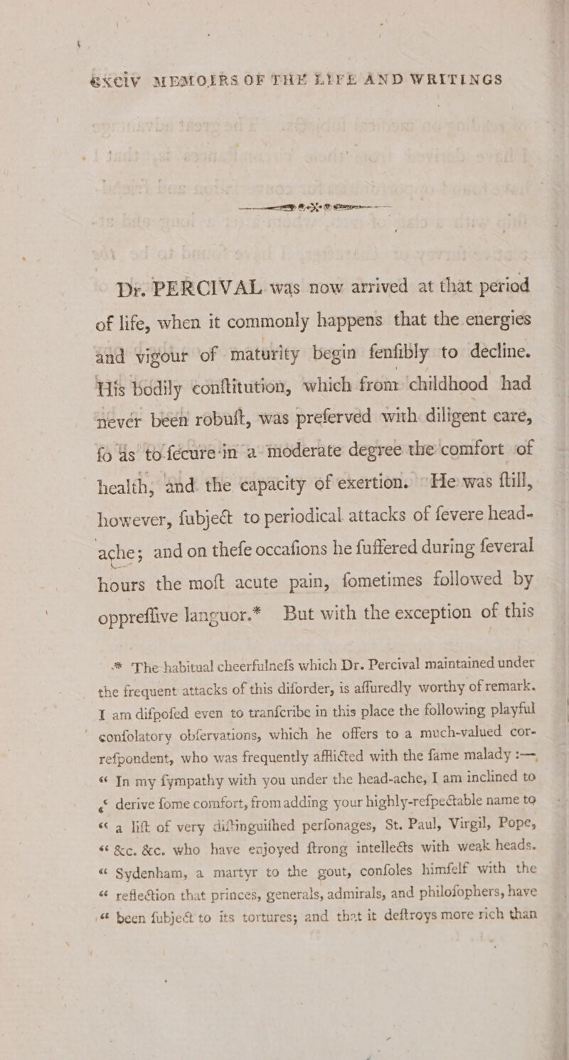 ep Beye © Cte — Dr. PERCIVAL was now arrived at that period of life, when it commonly happens that the energies and vigour of maturity begin fenfibly to decline. Bis bodily conftitution, which from ‘childhood had never been robuit, was preferved with diligent care, {5 ds tofécure‘in a moderate degree the comfort of health, and. the capacity of exertion. “He was fill, however, fubjedt to periodical attacks of fevere head- ache; and on thefe occafions he fuffered during feveral hours the moft acute pain, fometimes followed by oppreflive languor.* But with the exception of this * The habitual cheerfulnefs which Dr. Percival maintained under the frequent attacks of this diforder, is afluredly worthy of remark. 1 am difpofed even to tranfcribe in this place the following playful ' confolatory obfervations, which he offers to a much-valued cor- refpondent, who was frequently afflicted with the fame malady :—, “ In my fympathy with you under the head-ache, I am inclined to (© derive fome comfort, fromadding your highly-refpectable name to “&lt;a lift of very diltinguithed perfonages, St. Paul, Virgil, Pope, &lt;&lt; &amp;c. &amp;c. who have enjoyed ftrong intelle&amp;ts with weak heads. “ Sydenham, a martyr to the gout, confoles himfelf with the “ seflection that princes, generals, admirals, and philofophers, have been fubject' to its tortures; and that it deftroys more rich than