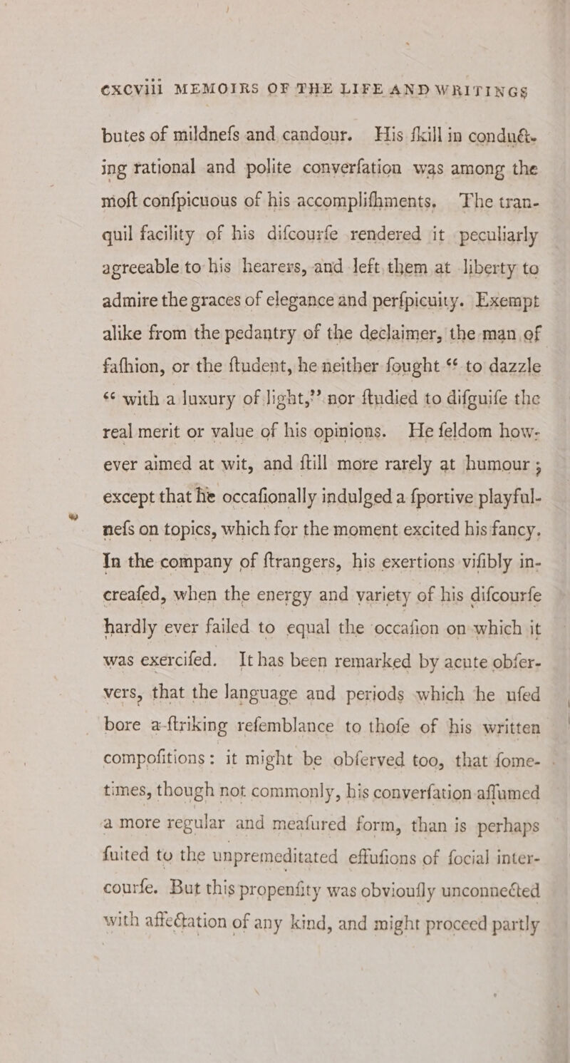 butes of mildnefs and candour. His fkill in condnu&amp; ing rational and polite converfation was among the moft confpicuous of his accomplifhments, The tran- quil facility of his difcourfe rendered it peculiarly agreeable to his hearers, and left them at liberty to admire the graces of elegance and perfpicuity. Exempt alike from the pedantry of the declaimer, the man of fafhion, or the {tudent, he neither fought *¢ to dazzle ¢¢ with a luxury of light,’ nor ftudied to difguife the real merit or value of his opinions. He feldom how- ever aimed at wit, and {till more rarely at humour ; except that he occafionally indulged a fportive playful- nefs on topics, which for the moment excited his fancy. In the company of ftrangers, his exertions vifibly in- creafed, when the energy and variety of his difcourfe hardly ever failed to equal the ‘occafion on which it was exercifed. It has been remarked by acute obfer- vers, that the language and periods which he ufed bore a-ftriking refemblance to thofe of his written compofitions : it might be obferved too, that fome- . times, though not commonly, his converfation affumed a more regular and meafured form, than is perhaps fuited to the unpremeditated effufions of focial inter- courfe. But this propenfity was obvioufly unconnected with affectation of any kind, and might proceed partly