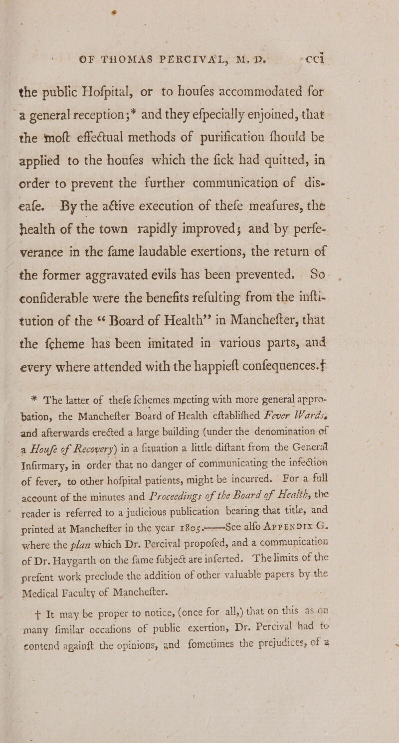 the public Hofpital, or to houfes accommodated for ‘a general reception ;* and they efpecially enjoined, that the moft effectual methods of purification fhould be applied to the houfes which the fick had quitted, in order to prevent the further communication of dis- eafe. By the aétive execution of thefe meafures, the health of the town rapidly improved; and by perfe- verance in the fame laudable exertions, the return of the former aggravated evils has been prevented. . So confiderable were the benefits refulting from the infti- tution of the ** Board of Health’? in Manchefter, that the fcheme has been imitated in various parts, and every where attended with the happieft confequences.f * The latter of thele fchemes meeting with more general appro- bation, the Manchefter Board of Health eftablifhed Fever Wards, and afterwards erected a large building (under the denomination of | a Houfe of Recovery) i in a fituation a little diftant from the General Infirmary, in order that no danger of communicating the infection of fever, to other hofpital patients, might be incurred. For a full account of the minutes and Proceedings of the Board of Health, the reader is referred to a judicious publication bearing that title, and —See alfo ApPENDIX G. printed at Manchefter in the year 1805. where the p/azx which Dr. Percival propofed, and a communication of Dr. Haygarth on the fame fubject are inferted. The limits of the prefent work preclude the addition of other valuable papers by the Medical Faculty of Manchetter. + It may be proper to notice, (once for all,) that on this as.on many fimilar occafions of public exertion, Dr. Percival had to contend againft the opinions, and fometimes the prejudices, of a