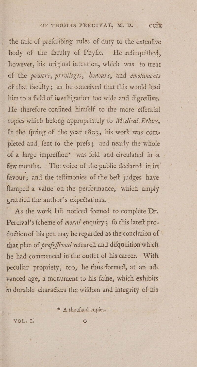 _ the tafk of prefcribing rules of duty to the extenfive body of the faculty of Phyfic. He relinquifhed, - however, his original intention, which was to treat of the powers, privileges, honours, and emoluments of that faculty ; as he conceived that this would lead him to a field of inveltigation too wide and digreflive. 5 He therefore confined himfelf to the more effential topics which belong appropriately to Medical.Ethics. In the fpring of the year 1803, his work was com- pleted and fent to the prefs; and nearly the whole of a large impreflion* was fold and circulated ina few months. ‘The voice of the public declared in its favour; and the teftimonies of the beft judges have ftamped a value on the performance, which amply gratified the author’s expectations. As the work laft noticed feemed to complete Dr. Percival’s fcheme of moral enquiry; fo this lateft pro- _ duction of his pen may be regarded as the conclufion of that plan of profe/fional refearch and difquifition which he had commenced in the outfet of his career. With peculiar propriety, too, he thus formed, at an ad- vanced age, a monument to his fame, which exhibits in durable characters the wifdom and integrity of his * A thoufand copies. VG. Ts ra)