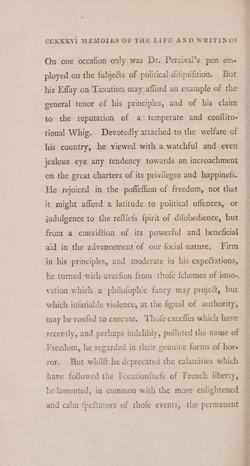 On one occafion only, was Dr. Percival’s pen em- ployed on the fubjects of political difquifition. But his Effay on Taxation may, afford an example of the general tenor of his principles, and of his claim to the reputation of a temperate and conflitu- tional Whig. Devotedly attached to the welfare of his country, he viewed with a watchful and even jealous eye any tendency towards an incroachment on the great charters of its privileges and happinefs. He rejoiced in the poffeflon of freedom, not that it might afford a latitude to political offences, or indulgence to the reftlefs f{pirit of difobedience, but from a conviction of its powerful and beneficial aid in the advancement of our focial nature. Firm in his principles, and moderate in his expectations, he turned with averfion from thofe {chemes of inno-, vation which a philofophic fancy may project, but which infatiable violence, at the fignal of authority, may beroufed to execute. Thofe excefles which have recently, and perhaps indelibly, polluted the name of Freedom, he regarded in their genuine forms of hor- ror. But whilft he deprecated the calamities which have followed the licentioufnefs of French liberty, he lamented, in common with the more enlightened | and calm fpeftators of thofe events, the permanent