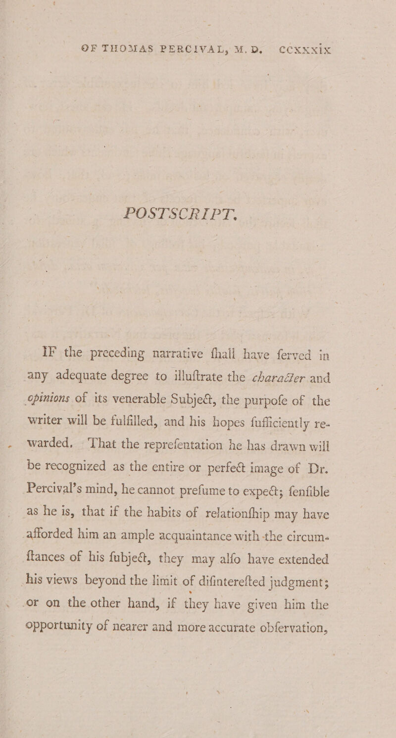 POSTSCRIPT. iF the preceding narrative fhall have ferved in any adequate degree to illuftrate the charaéer and opinions of its venerable Subject, the purpofe of the writer will be fulfilled, and his hopes fufficiently re. warded, That the reprefentation he has drawn will be recognized as the entire or perfect image of Dr. Percival’s mind, he cannot prefume to expe; fenfible as he is, that if the habits of relationfhip may have afforded him an ample acquaintance with the circum- itances of his fubject, they may alfo have extended his views beyond the limit of difinterefted judgment; ‘or on the other hand, if they have given him the opportunity of nearer and more accurate obfervation,