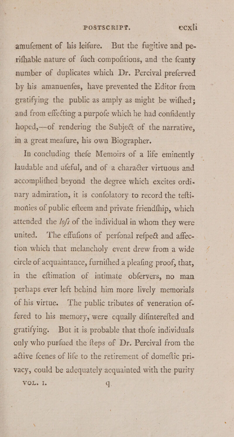 POSTSCRIPT. ecxli amufement of his leifure. But the fucitive and pe- rifhable nature of fuch compofitions, and the fcanty number of duplicates which Dr. Percival preferved — by his amanuentes, have prevented the Editor from gratifying the public as amply as might be withed; and from effecting a purpofe which he had confidently hoped, —of rendering the Subject of the narrative, in a great meafure, his own Biographer. In concluding thefe Memoirs of a life eminently laudable and ufeful, and of a charaer virtuous and accomplifhed beyond the degree which excites ordi- nary admiration, it is confolatory to record the tefti- monies of public efteem and private friendfhip, which attended the /o/s of the individual in whom they were united. ‘The effufions of perfonal refpeét and affec- tion which that melancholy event drew from a wide circle of acquaintance, furnifhed a pleafing proof, that, in the eftimation of intimate obfervers, no man perhaps ever left behind him more lively memorials of his virtue. The public tributes of veneration of- fered to his memory, were equally difinterefted and gratifying. But it is probable that thofe individuals only who purfued the fteps of Dr. Percival from the ative {cenes of life to the retirement of domeftic pri- vacy, could be adequately acquainted with the purity VOLS 1. q.