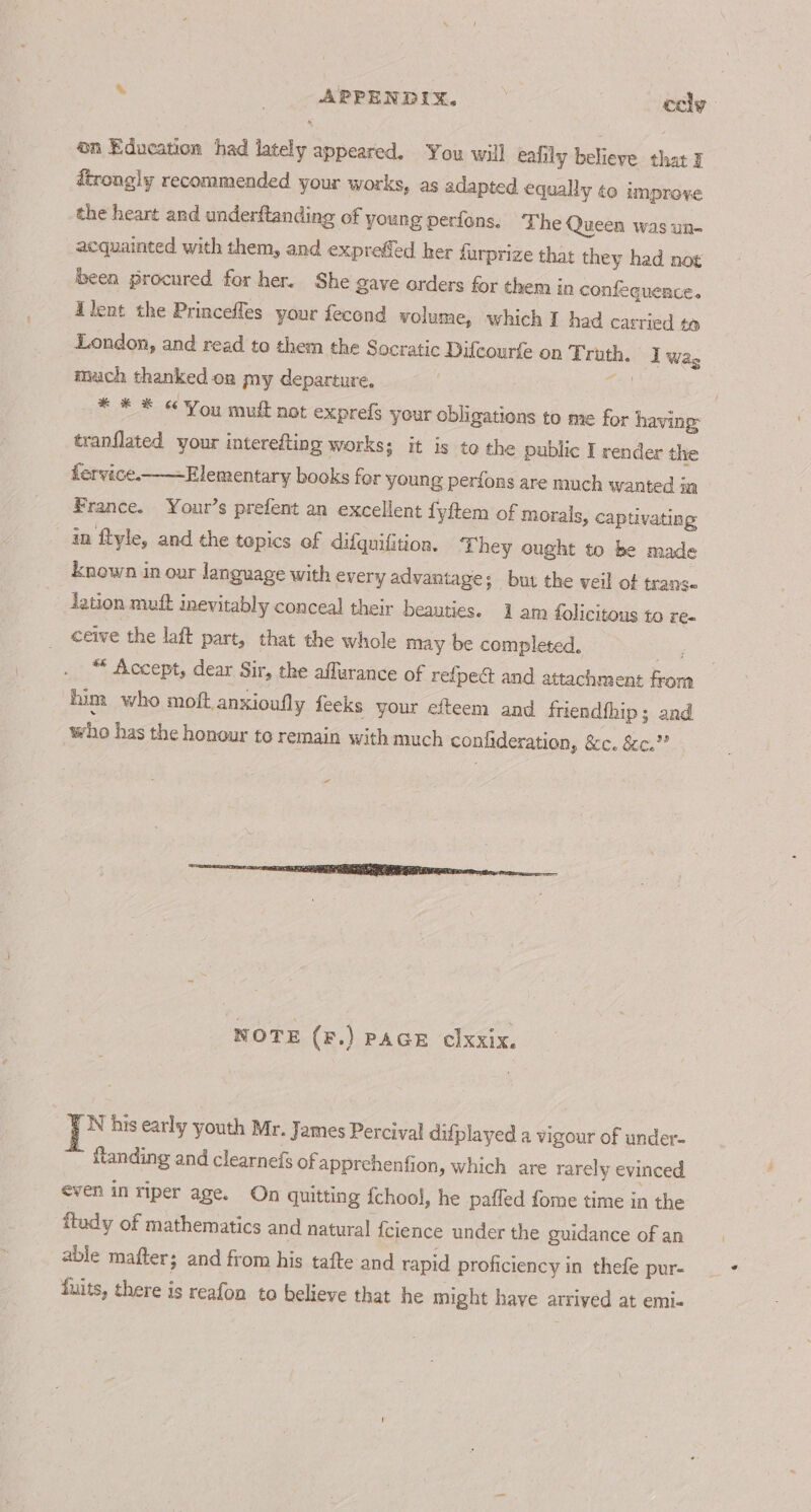 . _ ARPENDIX. cely n Education had lately appeared. You will eafily believe that I dtrongly recommended your works, as adapted equally ¢o improve the heart and underftanding of young perfons, The Queen was un- acquainted with them, and exprefed her durprize that they had not been procured for her. She gave orders for them in confequence. Alent the Priacefles your fecond volume, which I had carried 4 London, and read to them the Socratic Difcourfe on Truth. Iwa, mach thanked.oa my departure. a * * © &amp; You muft not expreis your obligations to me for having: tranflated your interefting works; it is to the public I render the fervice.——Elementary books for young perions are much wanted in France. Your’s prefent an excellent fyftem of morals, captivating in flyle, and the topics of difquifition. hey ought to be made known in our language with every advantage; but the veil of trans lation muft inevitably conceal their beauties. 1 am folicitous to re- ceive the laft part, that the whole may be completed. ey 8 “* Accept, dear Sir, the affurance of refpeé and attachment from him who moft anxioufly feeks your efteem and friendfhip; and ‘who has the honour to remain with much confideration, &amp;c. &amp;c.”” a“ NOTE (F.) PAGE clxxix. ie his early youth Mr. James Percival difplayed a vigour of under- {landing and clearnefs ofapprehenfion, which are rarely evinced even in riper age. On quitting {chool, he pafled fome time in the ftudy of mathematics and natural fcience under the guidance of an able matter; and from his tafte and rapid proficiency in thefe pur- fuits, there is reafon to believe that he might have arrived at emi.