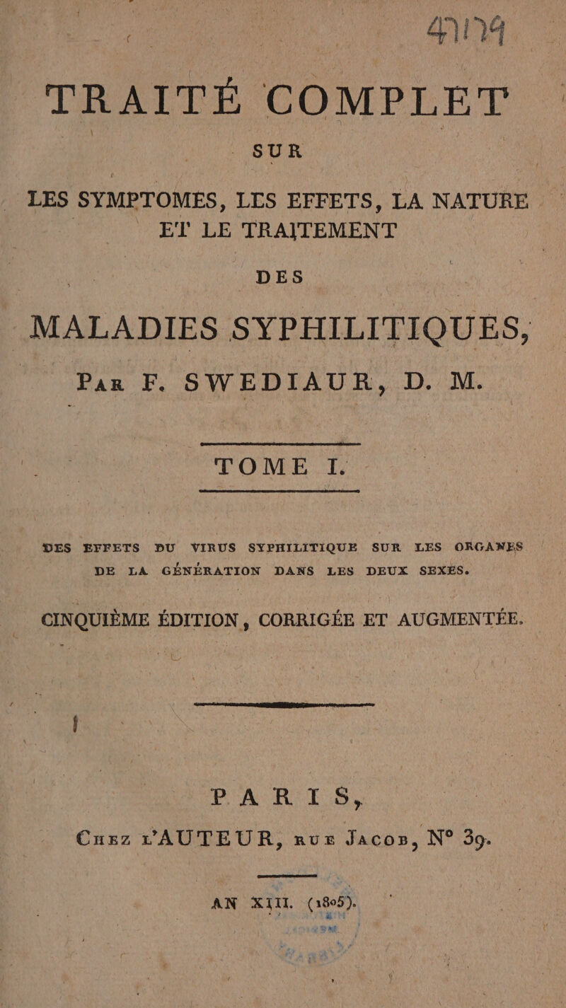 TRAITÉ COMPLET SUR LES SYMPTOMES, LIS EFFETS, LA NATURE ET LE TRAITEMENT DES MALADIES SYPHILITIQUES, | Par F. SWEDIAUR, D. M. TOME I. DES EFFETS DU VIRUS SYPHILITIQUE SUR LES ORGANES DE LA GÉNÉRATION DANS LES DEUX SEXES. CINQUIÈME ÉDITION , CORRIGÉE ET AUGMENTÉE. PARTS, Cuzz L'AUTEUR, nus Jaco», N° 39. AN XIII. (1895). é RME