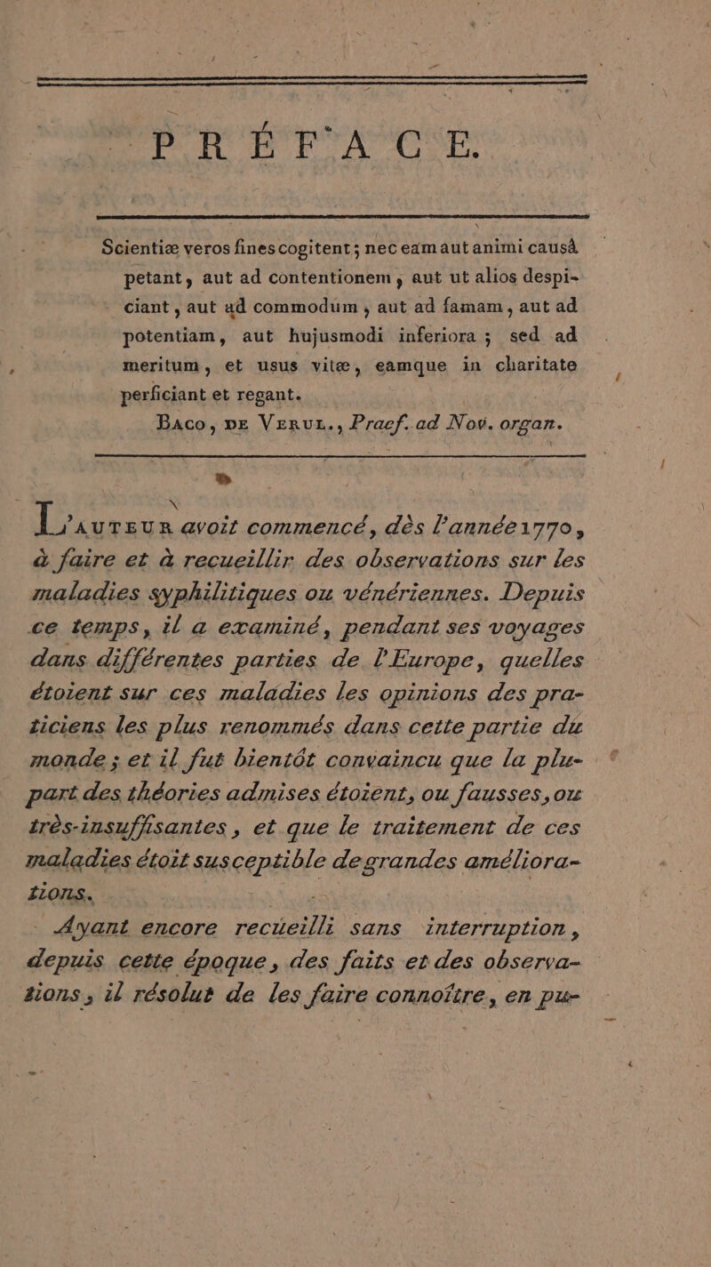 PRÉFACE Scientiæ veros fines cogitent; nec eamaut animi caus petant, aut ad contentionem, aut ut alios despi- ciant , aut ad commodum , aut ad famam , aut ad potentiam, aut hujusmodi inferiora ; sed ad meritum, et usus vitæ, eamque in charitate perficiant et regant. Baco, pe Verur., Pracf.ad Nov. organ. + | Lx UTEUR @yoit commencé, dès l’année17To, à faire et à recueillir des observations sur les maladies syphilitiques ou vénériennes. Depuis ce temps, il a examiné, pendant ses voyages dans différentes parties de l'Europe, quelles étoient sur ces maladies les opinions des pra- ticiens les plus renommés dans cette partie du monde ; et il fut bientôt convaincu que la plu- part des théories admises étoient, ou fausses,ou très-insuffisantes, et que le traitement de ces maladies étoit sus eRpAIAIE degrandes améliora- ILONLS. . Ayant encore ecHSbe sans interruption, depuis cette époque, des faits et des observa- sions ; il résolut de les faire connoïtre, en pu-