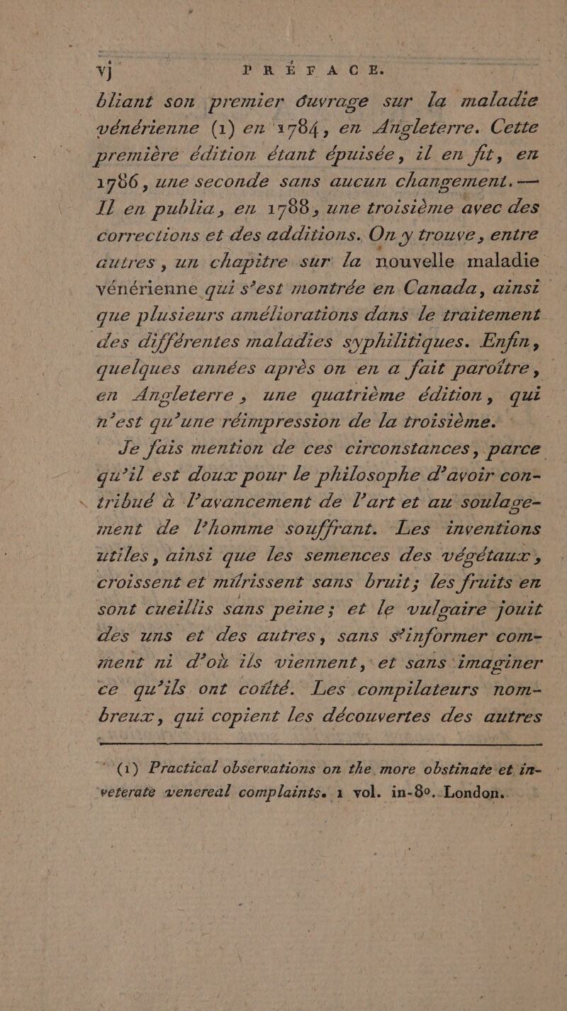 bliant son premier duvrage sur la maladie vénérienne (1) en 3784, en Angleterre. Cette première édition étant épuisée, il en fit, en 1786, une seconde sans aucun changement. — I] en publia, en 1788, une troisième avec des corrections et des additions. Oz y trouve, entre auires , UL chapitre sur la nouvelle maladie vénérienne qui s’est montrée en Canada, ainst que plusieurs améliorations dans le traitement des différentes maladies syphilitiques. Enr, quelques années aprés On EL a fait paroître , en Angleterre, une guatrième édition, qui n’est qu’une réimpression de la troisième. Je fais mention de ces circonstances, parce qu’il est doux pour le philosophe d’avoir con- tribué à l’avancement de l’art et au soulage- znent de l’homme souffrant. Les inventions utiles, ainsi que les semences des végétaux, croissent et mürissent sans bruit; Les fruits en sont cueillis sans peine; et le vulgaire jouit des uns et des autres, sans S*’informer com- ment ni d’où ils viennent, et sans imaginer ce qu’ils ont cofté. Les compilateurs nom- breux, qui copient les découvertes des autres (i) Practical observations on the more obstinate et in- vererate venereal complaëints. 1 vol. in-80. London.