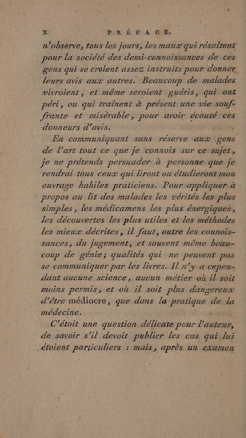 n’observe, tous les jours, les maux qui résultent pour la société des demi-connoissances de ces gens qui Se croient assez insiruits pour donner, leurs avis aux autres. Beaucoup de malades vivroient, et même seroient guéris, qui Ont péri, ou qui traînent à présent une vie soufr frante et misérable’, pour avoir écouté ces donneurs d'avis. à | TR En communiquant sans réserve ‘aux .gens de l’art tout ce que je connois sur ce sujet , je ne prétends persuader à personne que je rendrai tous ceux qui liront où étudieront mon ouvrage habiles praticiens. Pour appliquer à propos au lit des malades les vérités les plus simples, les médicamens les plus énersigues,, les découvertes les plus utiles et les méthodes les mieux décrites, il faut, outre les connois- sances, du jugement, et souvent même beau- coup de génie; qualités qui ne peuvent pas se communiquer par les livres. Il n°y à&amp; cepen- dant aucune science, aucun métier où il soit moins permis, et où il soit plus dangereux: d’être médiocre, que dans la pratique de la médecine. | | C’étoit une question délicate pour l'auteur, de savoir s’il devoit publier les cas qui lui .étoient particuliers : mais, après. un examet