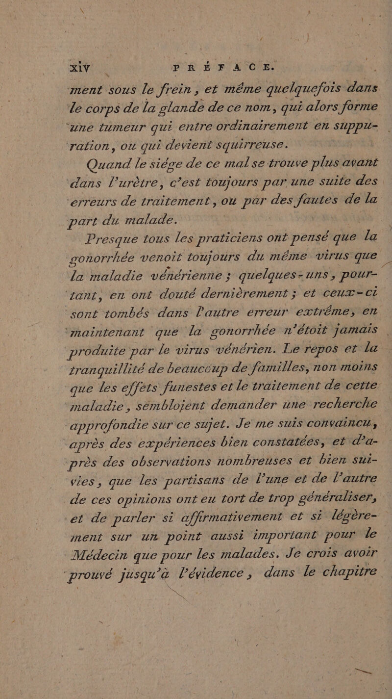 sou Ut PR # a Fos ment sous le frein, et même quelquefois dans ‘une (umeur qui entre ordinairement en SUppu- ‘ration, ou qui devient squirreuse. Quand le sière de ce mal se trouve plus avant erreurs de traitement, ou par des fautes de la part du malade. | Presque tous Les praticiens ont pensé que Lx 7 maladie vénérienne ; quelques-uns, paur- ‘ant, en ont douté dernièrement ; et ceux-ct sont tombés dans l'autre erreur extrême; en ‘maintenant que la ip n'éloit jamais produite par le virus vénérien. Le repos et la tranquillité de beaucoup de familles, non morns maladie, sémbloient demander une recherche “approfondie sur ce sujet. Je me SUIS CONVAINCU : 2. des expériences bien constatées, et da- près des observations nombreuses et bien sui- vies, gue les partisans de lune et de l’autre et de parler si affirmativement et si légère- nent Sur un point aussi important pour Le Médecin 7. pour les malades. Je crois avoir | prouvé Jusqu a l'évidence ; dans le chapitre a ss