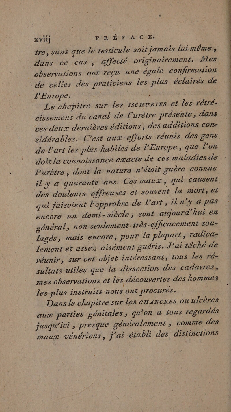 tre, Sans que le testicule soit jamais lui-même , dans ce cas , affecté originairement. Mes _ observations onf TEÇL UNE égale confirmation de celies des praticiens les plus éclairés de l'Europe. TR ; à 1 Le chapitre sur les 1scuvrtes et les rétré- cissemens du canal de l’urètre présente , dans ces deux dernières éditions, des additions con- sidérables. C’est aux: efforts réunis des gens de l’art les plus habiles de l'Europe, que l’on doit la connoissance exacte de ces maladies de l’urètre, dont la nature n’étoit guère connue il y a quarante ans. Ces maux, qui causent des douleurs affreuses et souvent la mort, et qui faisoient Popprobre de Part, il n’y a pas Éncoré un demi-siècle ; sont aujourd’hui en général , non seulement. très-efhicacement SOU= lagés, mais encore, pour la plupart, radica= lement et assez aisément guéris. J ’ai têché de réunir, sur cet objet intéressant, tous Les ré- sultats utiles que la dissection des cadavress mes observations et les découvertes des hommes des plus instruits nous Ont: procurés. 11 IS Dans le chapitre sur les CHANCRES ou ulcères aux parties génitales ; gu'on &amp; tous regardés jusqu'ici , presque généralement ; comme des maux vénériens, ] ai établi des distinctions