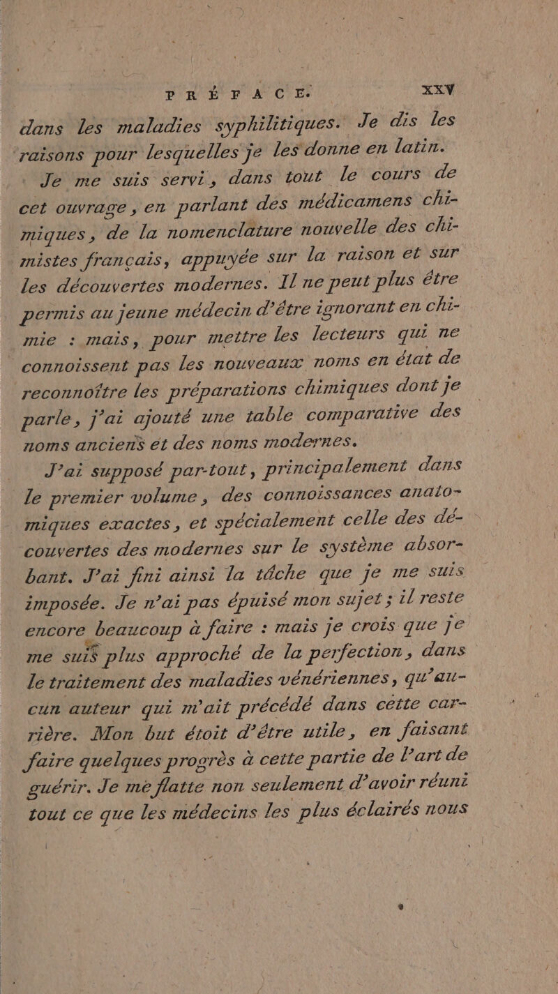 dans les maladies syphilitiques. Je dis les raisons pour lesquelles Je les donne en latin. memesuis servi, dans tout lé cours\de cet ouvrage , en parlant des médicamens cht- miques, de la nomenclature nouvelle des chi- mistes français, appuyée sur la raison et sur les découvertes modernes. Il ne peut plus étre permis au jeune médecin d'être ignorant en chi- mie : mais, pour mettre les lecteurs qui ne connoissent pas les nouveaux noms €6ñ état de reconnoître les préparations chimiques dont je parle, j'ai ajouté une table comparative des noms anciens ét des noms modernes. J’ai supposé par-tout, principalement dans le premier volume, des connoissances anaio- miques exactes, et spécialement celle des de- couvertes des modernes sur Le système absor- bant. J'ai fini ainsi la tâche que je me suis imposée. Je n’ai pas épuisé mon suJeé ; il reste encore beaucoup à faire : mais je crois que je me sui$ plus approché de la perfection, dans le traitement des maladies vénériennes, qu’au- cun auteur qui m'ait précédé dans cette car- rière. Mon but étoit d’être utile, en faisant faire quelques progrès à cette partie de l’art de guérir. Je mé flatte non seulement d’avoir réuni tout ce que les médecins les plus éclairés nous