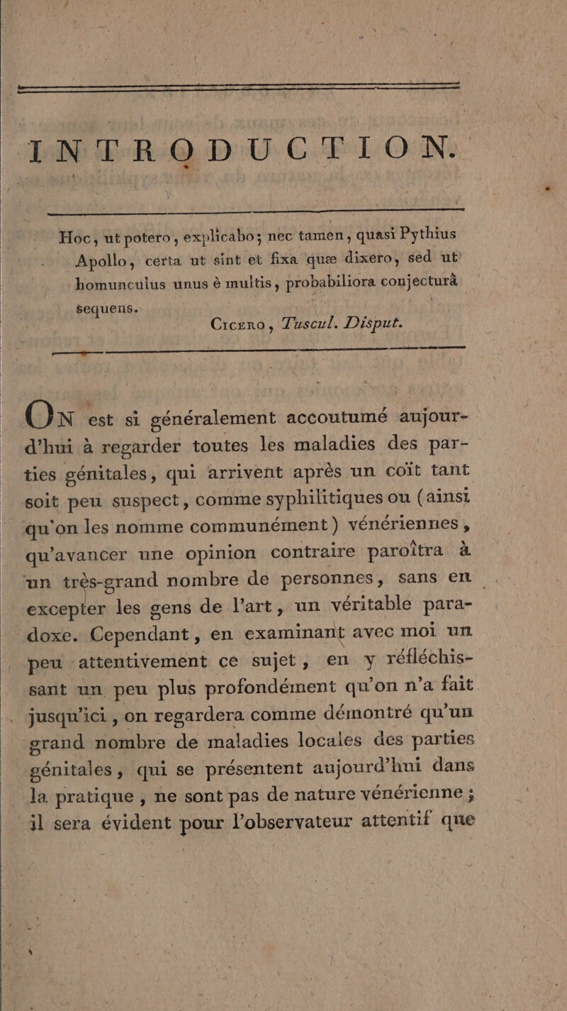 D Pen INTRODUCTION. Hoc, ut potero, explicabo; nec tamen ; quasi Pythius Apollo, certa ut sint et fixa quæ dixero, sed ut homunculus unus è multis, probsbiliore conjecturà sequens. | Cicero, Tuscul. Disput. nent LS RES ED OK. est si généralement accoutumé aujour- d'hui à regarder toutes les maladies des par- tes génitales, qui arrivent après un coït tant soit peu suspect, comme syphilitiques ou (ainsi qu'on les nomme communément ) vénériennes , qu avancer une opinion contraire paroîtra à excepter les gens de l’art, un véritable Par doxe. Cependant, en examinant avec moi Ut |. peu ‘attentivement ce sujet, en Y réfléchis- sant un peu plus profondément qu'on n’a fait jusqu'ici , on regardera comme démontré qu'un grand re de maladies locales des parties génitales ; qui se présentent aujourd’hui dans la pratique , ne sont pas de nature vénérienne ; il sera évident Roms ÉObSeRFALEUT attentif que