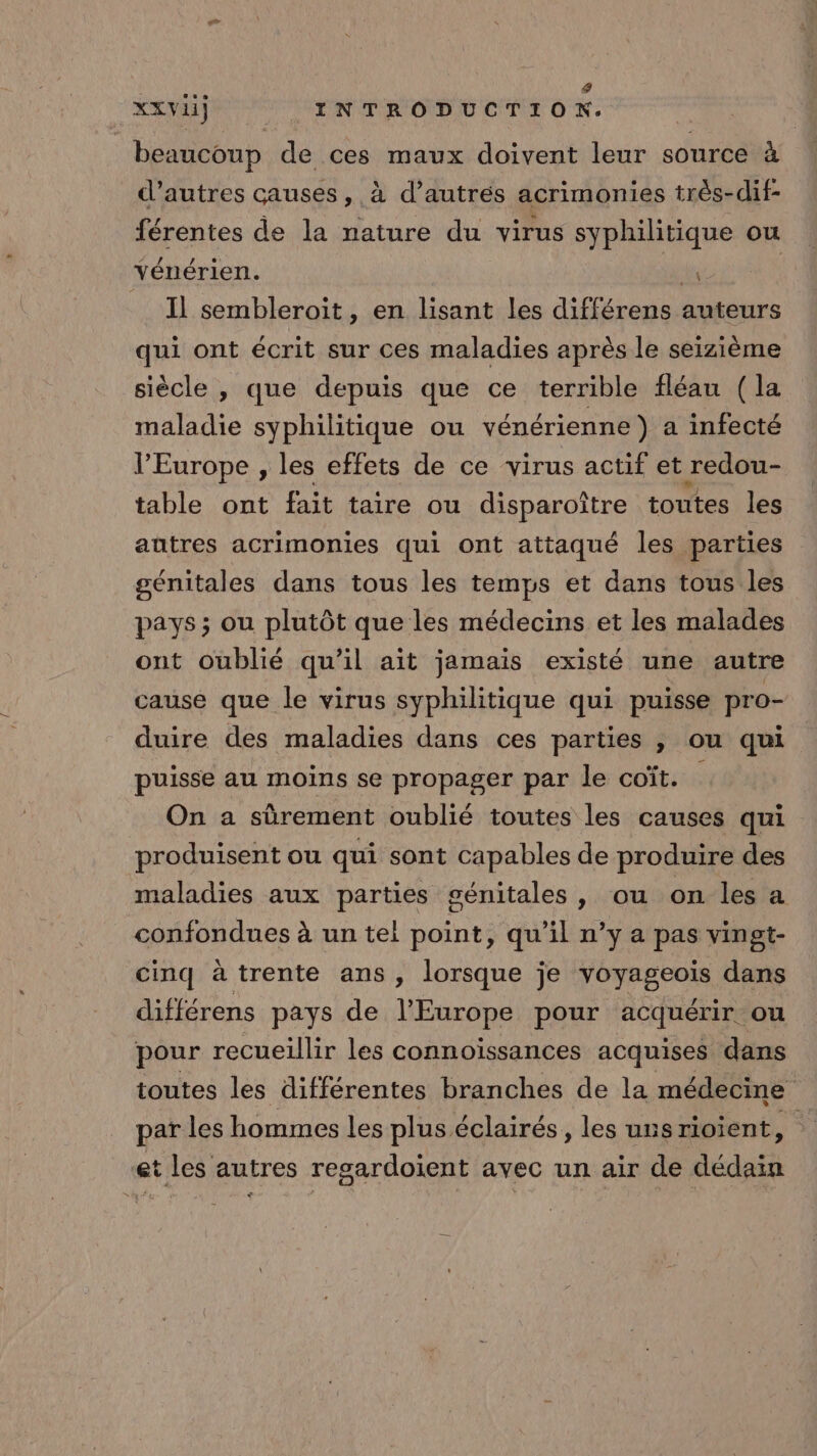 4 XXVii) | INTRODUCTION. beaucoup de ces maux doivent leur source à d’autres causes, à d’autres acrimonies très-dif- férentes de la inde du virus syphilitique ou Yénérien. y Il sembleroit, en lisant les différens auteurs qui ont écrit sur ces maladies après le seizième siècle , que depuis que ce terrible fléau (la maladie syphilitique ou vénérienne} a infecté l'Europe , les effets de ce virus actif et redou- table ont fait taire ou disparoître toutes les autres acrimonies qui ont attaqué les parties génitales dans tous les temps et dans tous les pays ; ou plutôt que les médecins et les malades ont oublié qu'il ait jamais existé une autre cause que le virus syphilitique qui puisse pro- duire des maladies dans ces parties , ou qui puisse au moins se propager par le coït. On a sûrement oublié toutes les causes qui produisent ou qui sont capables de produire des maladies aux parties génitales, ou on les a confondues à un tei point, qu’il n’y a pas vingt- cinq à trente ans , lorsque je VONEO dans différens pays de l'Europe pour acquérir ou pour recueillir les connoïssances acquises dans toutes les différentes branches de la médecine par les hommes les plus éclairés, les uns rioient, É et tles autres regardoient avec un air de déduit €