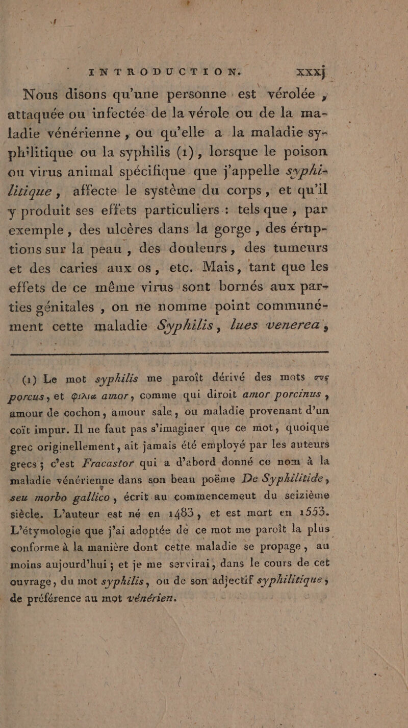 Nous disons qu’une personne est vérolée , attaquée ou infectée de la vérole ou de la ma- ladie vénérienne , ou qu’elle a la maladie sy- philitique ou la syphilis (1), lorsque le poison ou virus animal spécifique que j'appelle sypAi- lirique , affecte le système du corps, et qu'il y produit ses effets particuliers: tels que, par exemple, des ulcères dans la gorge , des érup- tions sur la peau , des douleurs , des tumeurs et des caries aux os, etc. Mais, tant que les effets de ce même virus sont bornés aux par- ties génitales , on ne nomme point communé- ment cette maladie Syphilis, lues venerea, (1) Le mot syphilis me paroît dérivé des mots. ave poreus, et QiMa amor), COMME qui diroit amor porcinus , amour de cochon, amour sale, ou maladie provenant d’un coït impur. Il ne faut pas s’imaginer que ce mot, quoique grec originellement , ait jamais été employé par les auteurs grecs ; c’est Fracastor qui a d’abord donné ce nom à la maladie vénérienne dans son beau poëme De Syphilitide, seu morbo gallico, écrit au commencemeut du seizième siècle. L'auteur est né en 1463, et est mort en 1553. L'étymologie que j’ai adoptée de ce mot me paroît la plus conforme à la manière dont cette maladie se propage, au ‘moins aujourd’hui ; s et je me servirai, dans le cours de cet ouvrage, du mot syphilis, ou de son Né syphilitique de préférence au mot vérérien.