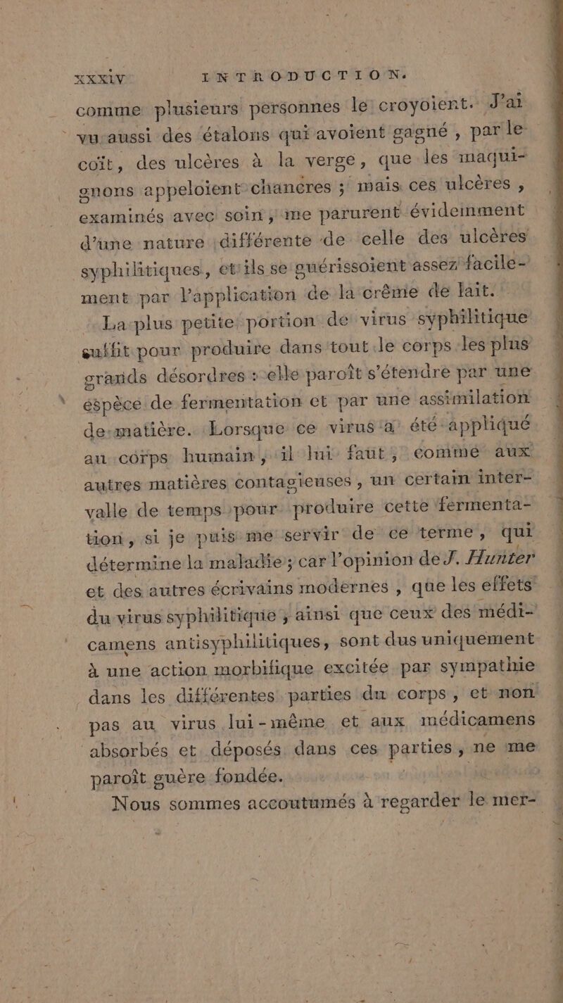 comme plusieurs personnes le croyoient. J'ai vu aussi des étalons qui avoient gagné , par le- coït, des ulcères à la verge, que les maqui- gnons appeloient chancres ; maïs ces ulcères , examinés avec soin, me parurent évidemment d’une nature différente de celle des ulcères syphilitiques,, et:ils se ouérissoient assez facile- ment par application de la crème de ait. quffit pour produire dans tout.le corps les plus éspèce de fermentation et par une assimilation desmatière. Lorsque ce virus a éte: appliqué aucorps humain, il ui faut , comme aux autres matières contagieuses , Un certain inter- valle de temps pour produire cette fermenta- tion, si je puis me servir de ce terme, qui détermine la malae; car V opinion de. Hunter camens antisyphilitiques, sont dus uniquement à une action morbifique excitée par sympatiie pas au virus lui-même et aux médicamens ‘absorbés et déposés dans ces parties » ne ‘me paroît guère fondée. pda”