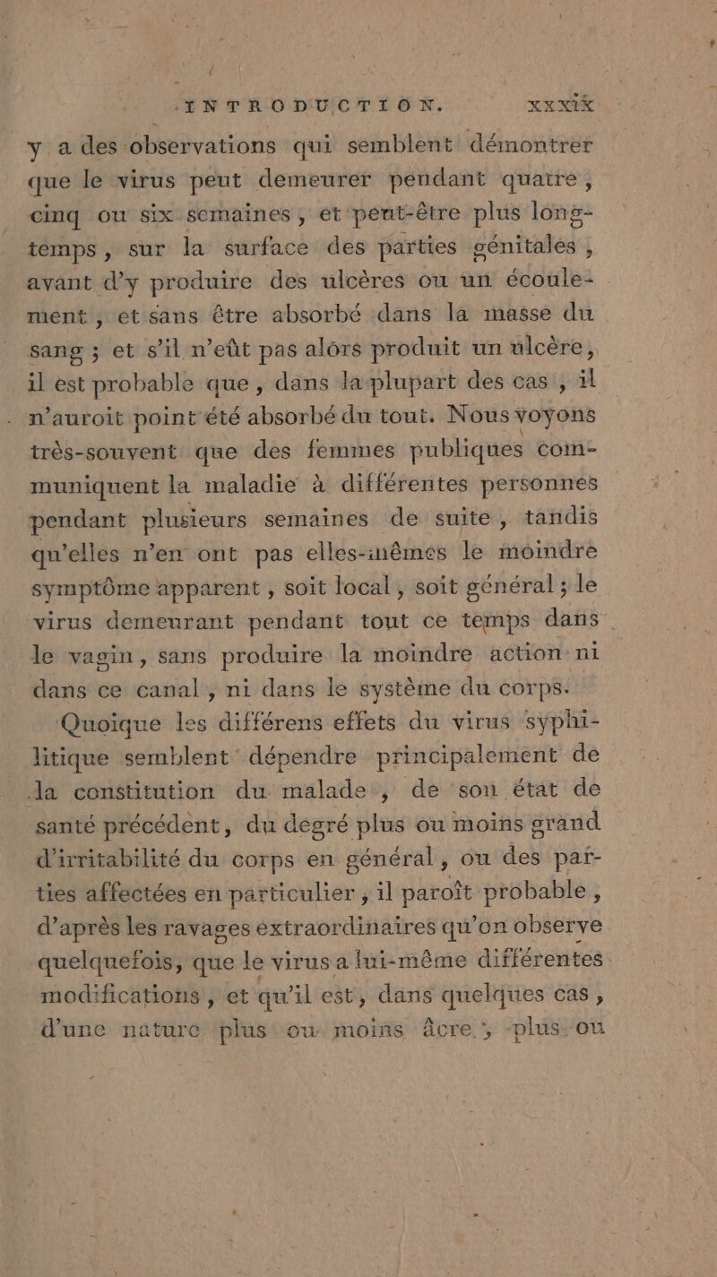 € ELNTÉODUCTION. : XXxXIX y a des observations qui semblent démontrer que le virus peut demeurer pendant quatre, cinq ou six semaines , et peut-être plus long- temps, sur la surface des parties génitales , avant d'y produire des ulcères où un écoule- ment , et sans être absorbé dans la masse du sang ; et s’il n’eût pas alors produit un ulcère, il est probable que , dans la plupart des cas , il n’auroit point été absorbé du tout. Nous voyons très-souvent que des femmes publiques com muniquent la maladie à différentes personnes pendant plusieurs semaines de suite, tandis qu’elles n’en ont pas elles-inêmes le moindre symptôme apparent , soit local, soit général; le virus demeurant pendant tout ce temps dans le vagin, sans produire la moindre action ni dans ce canal, ni dans le système du corps. Quoïque les différens effets du virus syÿphi- litique semblent dépendre principalement de Ja constitution du malade , de son état de santé précédent, du dégré plus ou moins grand d'irritabilité du corps en général, ou des par- ties affectées en particulier ; 1l paroît probable, d’après les ravages extraordinaires qu’on observe quelquefois, que le virus a lui-même différentes modifications , et qu’il est, dans quelques cas, d’une nature ‘plus ou moins âcre , -plus. ou