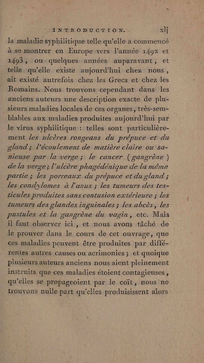 la maladie syphilitique telle qu’elle a commencé à se montrer en Europe vers l’année 1492 et 1493, ou quelques années auparavant, et telle qu’elle existe aujourd’hui chez nous, ait existé autrefois chez les Grecs et chez les Romains. Nous trouvons cependant dans les anciens auteurs une description exacte de plu- sieurs maladies locales de ces organes, très-sem- blables aux maladies produités aujourd’hui par le virus syphilitique : telles sont particulière- ment les ulcères rongeans du prépuce et du gland ; l’écoulement de matière claire ou sa- nieuse par la verge ; le cancer (gangrène ) de la verge; l’ulcère phagédénique de la même partie ; les porreaux du prépuce et du gland ; les condylomes à l'anus ; les tumeurs des tes- ticules produites sans contusion extérieure ; les tumeurs des glandes inguinales ; les abcès, les pustules et la gangrène du vagin, etc. Mais il faut observer ici, et nous avons tâché de le prouver dans le cours de cet ouvrage, que ces maladies peuvent être produites par diffé- rentes autres causes ou acrimonies ; et quoique plusieurs auteurs anciens nous aient pleinement instruits que ces maladies étoient contagieuses , qu’elles se propageoïent par le coït, nous ne trouvons nulle part qu’elles produisissent alors