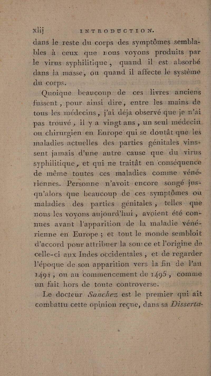 dans le reste du corps des symptômes sembla- bles à ceux que mous voyons produits par -le virus syphilitique , quand il est absorbé dans la masse, ou quand il affecte le système du Corps. ue ë Quoique beaucoup: de ces livres anciens fussent , pour ainsi dire, entre les: mainsrde tous les médecins, j'ai déja observé que je m’ai pas trouvé, il ya vingtans, un seul médecin. ou chirurgien en Europe qui se doutät que: les sénitales Vins: sent jamais d’une autre cause que du virus maladies actuelles des parties syphiitique, et qui ne traitât en conséquence de même toutes ces maladies comme: véné- riénnes. Personne n’avoit encore songé jus- qu’alors ue beaucoup de ces symptômes où sénitales , telles que nous les voyons aujourd’hui, avoient été con- maladies des parties nues avant l'apparition de la maladie véné- rienne en Europe ; ét tout le monde sembloit d'accord pour atiribuer la sou: ce et l’origme de celle-ci aux Indes occidentales , et de “Hp At l’époque de son apparition vers la fin de Pan 1494, on au commencement de 1495, comme “un fait hors de toute controverse. Le docteur Sanchez est le premier qui ait combattu cette opinion reçue, dans sa Disserta- à