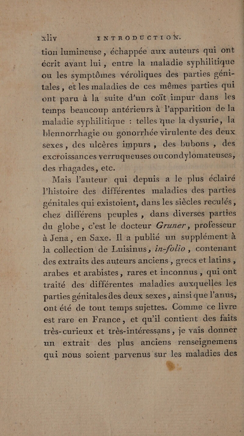 tion lumineuse, ‘échappée aux auteurs qui Ont écrit ayant lui, entre la maladie SY PRES ou les symptômes véroliques des parties géni- tales, et les maladies de ces mêmes parties qui ont paru à la suite d’un coït impur dans les temps beaucoup antérieurs à l'apparition de la maladie syphilitique : telles que la: dysurie, la blennorrhagie ou gonorrhée virulente des deux sexes, des ulcères impurs, des bubons , des excroissances verruqueuses OÙ condylomateuses $ des rhagades, etc. | Mais antedt qui depuis a le plus éclairé l’histoire des différentes maladies des parties génitales qui existoient, dans les siècles reculés, chez différens peuples , dans diverses parties du globe, c’est le docteur Gruner, LME à Jena, en Saxe. Il a publié un supplément à Ja pes de Luisinus, 27-folio , contenant des extraits des auteurs anciens, grecs et latins, arabes et arabistes, rares et inconnus, qui ont traité des différentes maladies auxquelles les parties génitales des deux sexes, ainsique l'anus, ont été de tout temps sujettes. Comme ce livre est rare en France, et qu'il contient des faits très-curieux et très-intéressans , je vais donner un extrait des plus anciens renseignemens qui nous soient parvenus sur les maladies des %: