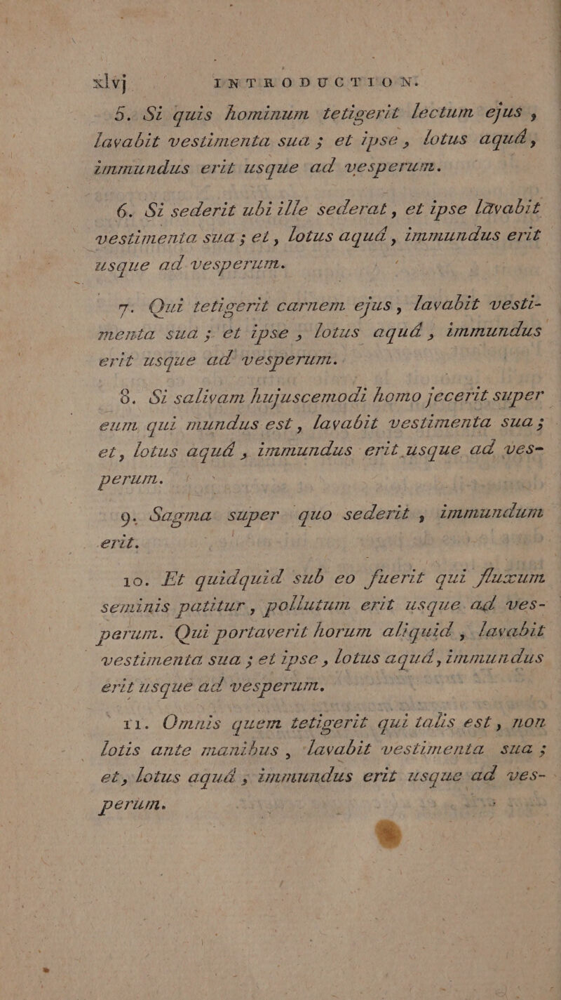 5. Si quis hominum tetigerit lectum ejus , lavabit vestimenta sua ; et ipse, lotus aqu&amp;, immundus erit usque ad vesperur. vestinmenta sua ; et, lotus agu&amp; , immundus erit usque ad Vesperurm. re 7. Qui tetigerit carnem ejus, lavabit vesti- menta sua ; et ipse , lotus aqu&amp; , immundus erit usque ad vesperunt. eum qui mundus est, lavabit vestimenta sua ; et, lotus aqu&amp; , immundus erit.usque ad ves- perum. 9. Saoma api ‘quo sederié , immundunt efil. 10. Et quidquid sub eo fuerif qui flazunt semiinis PALUIUT, pollutum erit usque ad ves- perur. Qui portaverit horum CHNTERS . lavabit | vestimenta sua ; et ipse, lotus PR immun dus éril usque à vesperur. . Ornnis quem teligerit Œui : ialis est, 107 Le ante manibus , lavabit vestimenta sua ; Peru. Ya | LS